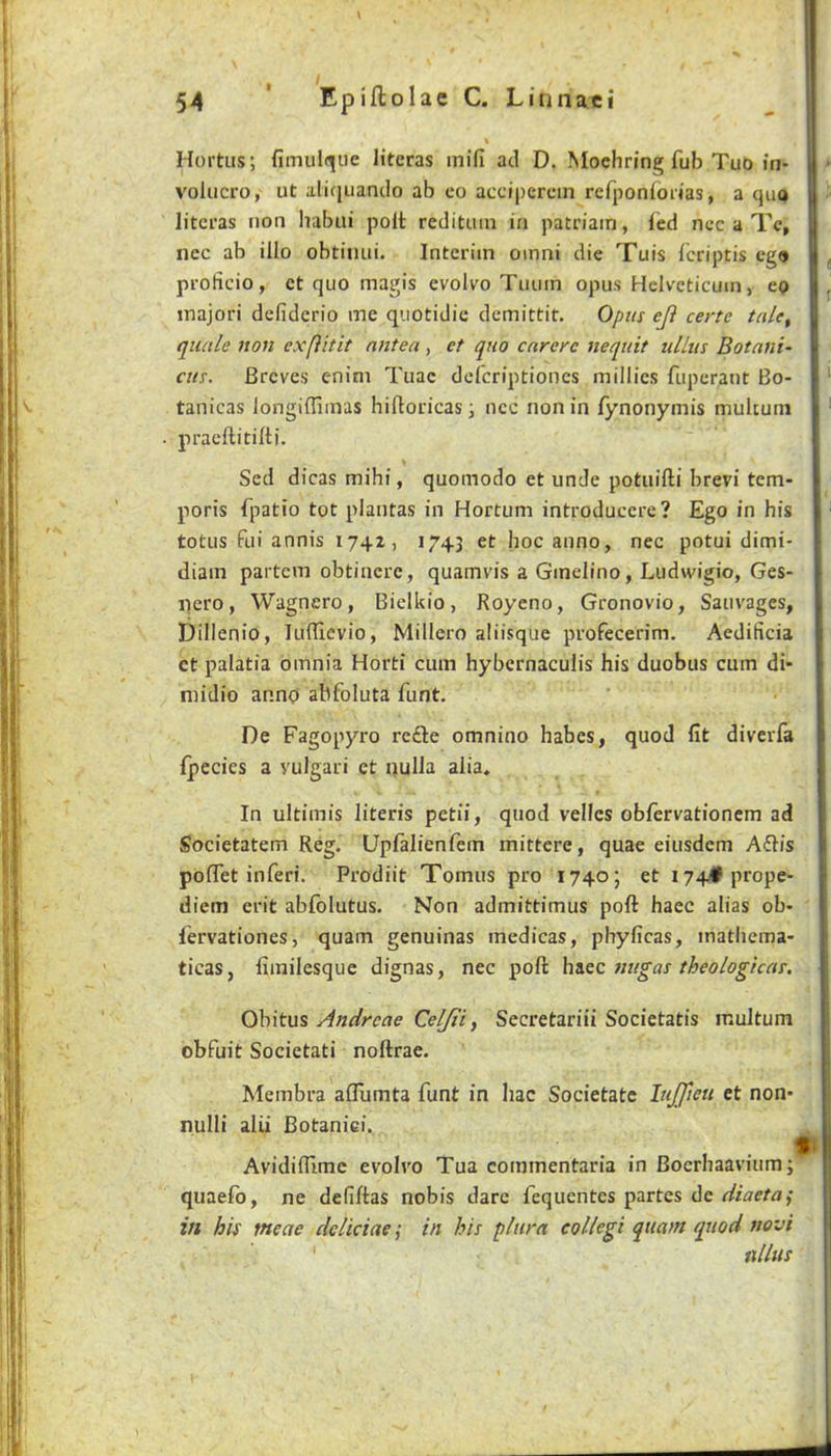 \ Hortus; fimulq[iie literas mifi ad D. ^^oeh^ing fub Tut) in- volucro, ut aliijuando ab co accipercin rcrponfoiias, a qiu> litci'as non habui polt redituin in patriain, fed ncc a Tc, nec ab illo obtimii. Interim omni die Tuis fcriptis eg» proficio, ct quo magis evolvo Tiiiiin opus Helvcticum, eo tnajori defiderio me quotidie demittit. Opus eji certc tale, quale non exfUtit nntea, et quo carerc nequit ullus Botaiii- CHS. Breves enim Tiiae deferiptiones millies fuperant Bo- tanicas longiffimas hiftoricas; ncc non in fynonymis multuni praeftitilU. Sed dicas mihi, quomodo et unde potuifti brevi tem- poris fpatio tot plantas in Hortum introduccre? Ego in his totus fui annis 1742, 1743 et hoc anno, nec potui dimi- diain partem obtinerc, quamvis a Gmelino, Ludwigio, Ges- nero, Wagnero, Bielkio, Royeno, Gronovio, Sauvages, Dillenio, lufllcvio, Millero aliisque profecerim. Aedificia ct palatia omnia Horti cum hybcrnaculis his duobus cum di- midio anno abfoluta funt. De Fagopyro re£le omnino habes, quod fit diverfa fpecies a yulgari ct nuIJa alia. In ultimis literis petii, quod vellcs obfervationcm ad Societatem Reg. Upfalienfem mittere, quae eiusdem A6Iis poflTet inferi. Prodiit Tomus pro 1740J et i74#prope- diem erit abfolutus. Non admittimus poft haec alias ob- fervationes, quam genuinas medicas, phyficas, inathcma- ticas, fiinilesque dignas, nec poft htizc nugas theologicas. Obitus Andreae Celjti, Secretariii Societatis multum obfuit Societati noftrae. Membra aflumta funt in liac Societatc hijfieu et non- nulli alii Botaniei. Avidifiime evolvo Tua commentaria in Boerhaaviumj quaefb, ne defiftas nobis dare fequentes partes de diaeta^ in his meae deliciaei in his pliira collegi quam quod novi ' nlUis