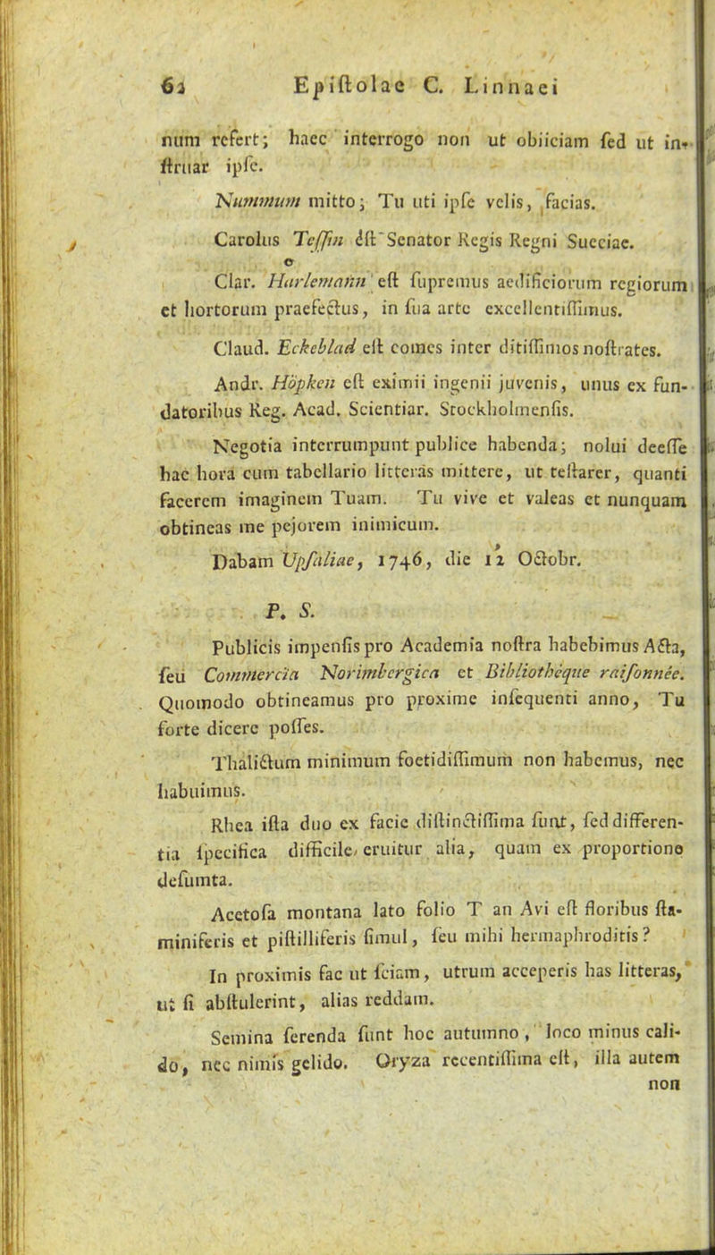 mini rcfert; hacc interrogo non ut obiiciam fed ut ftniar ipfc. tsurmnum mittoi Tu uti ipfc vclis, facias. Carolus Tc[fm difScnator Regis Regni Succiac. O I Clar. Harlemami'fuprcmus aedificiorum rcgiorumi ct liortorum praefectus, in fiia arte cxcellentifllinus. Claud. Eckcblad ell comes inter ditiflimosnoftrates. Andr. Hopken eft exiinii ingenii juvenis, unus ex fun- datoribus Reg. Acad. Scientiar. Scockholinenfis. Negotia intcrrumpimt publice habenda; nolui deeffe hac hova cum tabcllario licter.1s mitterc, ut teftarer, quanti faccrem imagincm Tuam. Tu vive et valeas et nunquam obtineas me pejorem inimicum. Dabam Upfaliae, 1746, die 12 O£lobr. P. 5. Publicis impenfispro Academia noftra habebimus Afta, feu Commerda 'Norhnhergica et Bibliotheque raifonnee. Quomodo obtineamus pro proxime infequenti anno, Tu forte dicerc poifes. Thalidlum minimum foetidiftiraum non habemus, nec Iiabiiimus. Rhea ifta duo ex facie diftincliftima fuat, fed differen- tia IpeciHca difficile^eruitur alia, quam ex proportione defumta. Acetofa montana lato folio T an Avi eft floribus fta- miniferis et piftilliferis fimul, feu mihi hennapbroditis ? In proximis fac ut feiam, utrum acceperis has litteras,* lit ft abftulerint, alias reddam. Semina ferenda funt hoc autuinno , loco minus cali- nec nimis gclido. Oiyza rccentiflima eft, ilia autem non