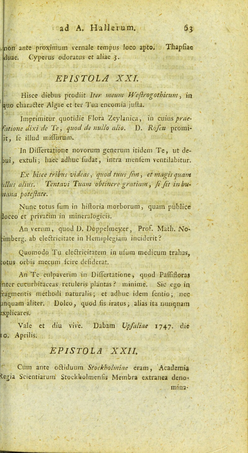 I, non ante proximum vernale tempos loco apto. Thapfiac duac. Cypcrus odoratus et aliae 3. EF IS TO IA XXL Hisce diebus prodiit Iter meum Wefirogothiciun ^ in ' ^uo character Algae et ter Tua encomia juita. Jmprimitur quotidie Flora Zeylanica, in cuius prae- ^atione dixi dc Te, quod de millo alio. D. Rofeu proini- jt, Ic illud miduruin. In Didertationc novorum generum itideni Tc, ut dc- jui, extuli; liaec adhuc fudat, intra menfem ventilabitur. Ex hisce tribus videas, quod tuus fhn, et tnagis quatn dlus alius. Tcfitavi Tuam obtiuere gratiam, ft Jit inhu’ nana potejate. Nunc totus Turn in hiftoria morborum, quam publice loceo et privatim in mineralogicis. Anveruin, quod D. Doppclmey.er, Prof, Math. No- imberg. ab cleflricitate in Hcmiplegiam inciderit? Quomodo Tu eleftricitatem in ufura mcdicum trahas, otus orbis mecum Icire dcfidcrat. An Tc culpaverim in Didertatione, quod Paflifloras ntcr cucurbitaceas retuleris plantas ? minime. Sic ego in ragmentis methodi naturalis; et adhuc idem fentio; nec inquam aliter. Doleo, quod ds iratus; alias ita nnuquam :xplicares. Vale et diu vive. Dabam Upfaliae 1747. die 10. Aprilis. EP IS TO LA XXIL ^ Cum ante oftiduum Stockholmine cram, Academia Hegia Scientiarum' Stockholmenfis Membra extranea deno- mina-