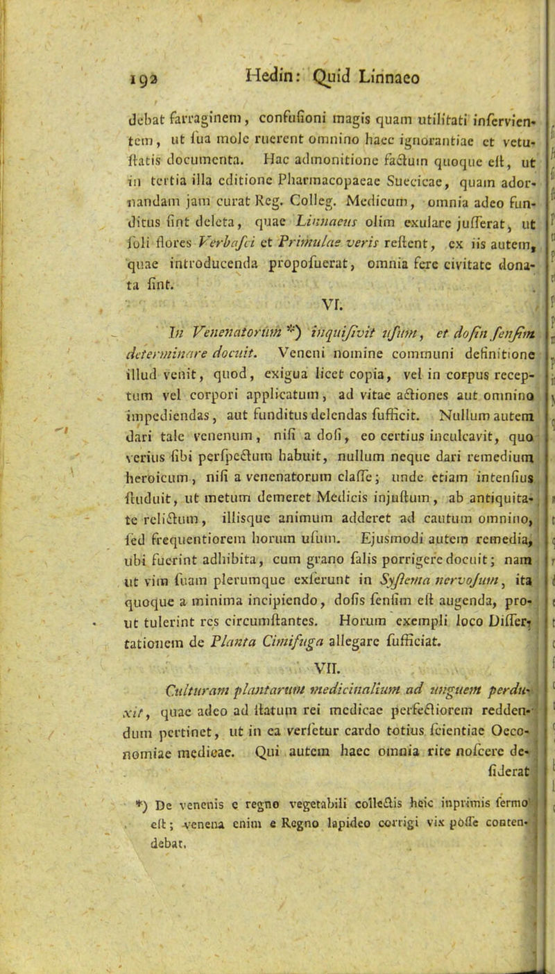 dcbat fari-aginem, confufioni magis quam utilitati infcrvicn* tern, ut iua inoJe ruerent omnino Iiacc ignorantiac ct vetu- {tatis clocumcnta. Hac adinonitione facluin quoqiie ell, ut 111 tertia ilia editione Pharinacopaeae Suedcae, quam ador- nandam jam curat Reg. Colleg. Mcdicum, omnia adeo fun- ditus lint dclcta, quae Linnaeus olim exuiarc julTerat, ut I'oli flores Verhafei et Primulas veris reftent, ex iis autem, quae introducenda propofuerat, omnia fere civitate dona- ta lint. vr. In Venenatoriim *) inquijivit ufim, et doftn fenfin. determinare docuit. Veneni nomine comrnuni definitione illud venit, quod, exigua licet copia, vel in corpus recep- tum vel corpori applicatum, ad vitae afliones aut omnino impediendas, aut funditus delendas fufficit. Nullum autem dari tale venenum, nifi a doli, eo certius inculcavit, quo verius fibi perljie£lum habuit, nullum neque dari remedium heroicLim , nifi a venenatorum clafTe; unde etiam intenfius iUiduit, ut metum demeret Medicis injuftum, ab antiquita-, tcreliflum, illisquc animiim adderet ad cautum omnino, fed frequentiorem horum ufum. Ejusmodi autem remedia, ubi fuerint adhibita, cum grano falis porrigere docuit; nam lit vim fuam plerumque cxlerunt in Syjicma ncrvojum ^ its quoque a minima incipiendo, dofis feniim ell augenda, pro- ut tulerint res circumftantes. Horum exempli loco Difleri tationem de P/anta Cimifuga allegare fufficiat. VII. Cuitiiram plantarutu medicinalium ad unguent perdii' xit y quae adeo ad llatum rei mcdicae perfefliorem redden-' dum pertinet, ut in ca verl'ctur cardo totius fcientiac Oeco- nomiae medicae. Qui autem haec omnia rite nofcerc de- fiderat '•') De venenis c regno vegetabili colle£lis heic inprimis fermo- . ell; -vcneiu cnim e Regno lapideo conigi vi.s podc conten- debat. ’