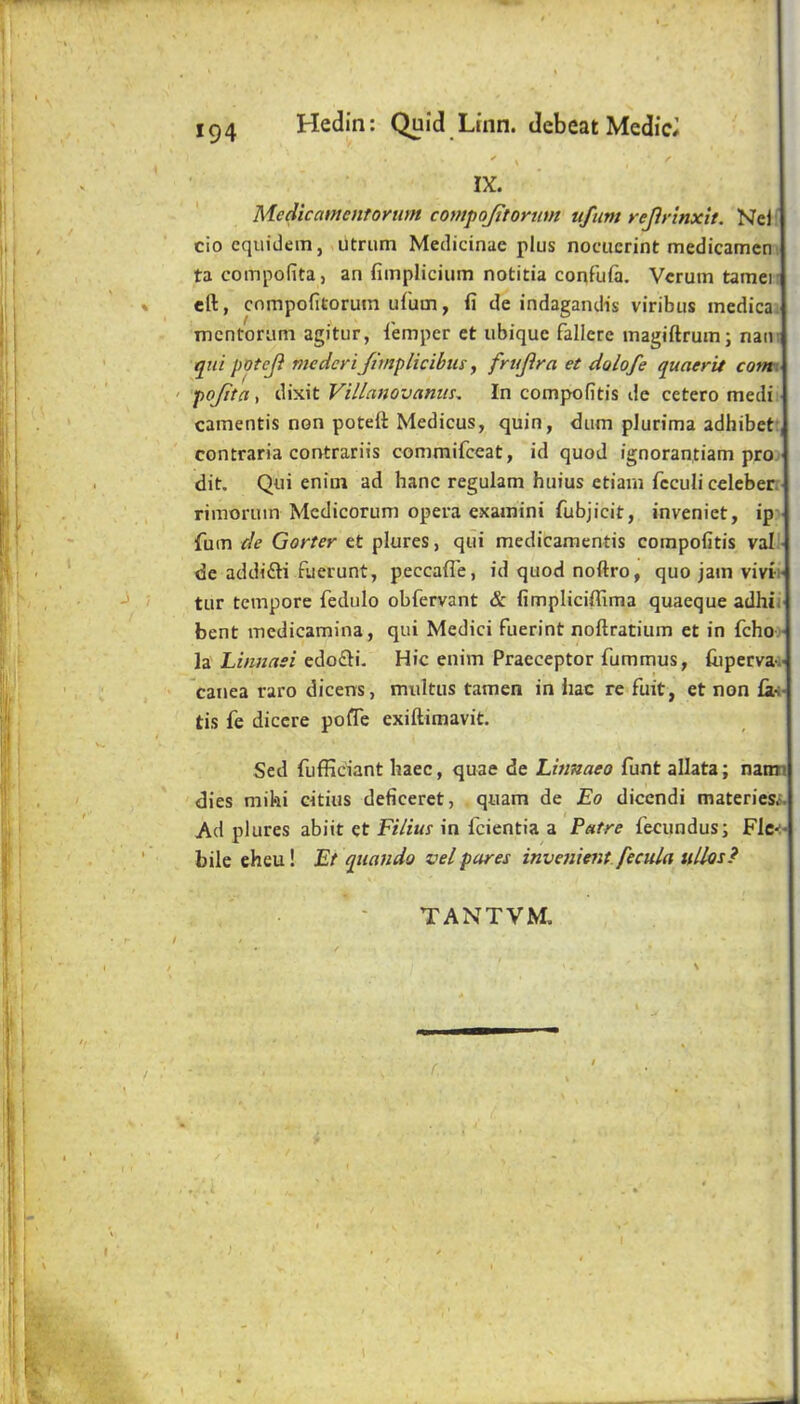 Hedin; Quid Ltnn. debeat Medic# ' \ IX. ■ Medicamcntonm compojitornm ufum rejirinxit. Neli ciocquidem, utrum Medicinae plus nociierint medicameni ta compolita, an fimplicium notitia confula. Vcrutn tamen eft, cnmpofitorum ufuai, fi de indagandis viribus inedica^ mcntornni agitur, I'emper et ubique fallere magiftrum; nam tint poteji mcdcri/irnplicibus, frujira et dolofe quaerit cotm ' pojita, dixit Villajiovanus. In compofitis de cetero medit camentis non potett Medicus, quin, diim plurima adhibet: contraria contrariis commifceat, id quod ignorantiam pro. dit. Qui eniui ad hanc regulam huius etiain fcculi celeber; rimoruin Medicorum opera examini fubjicit, inveniet, ip> fum de Garter et plures, qui medicamentis compofitis val • de addifti fuerunt, peccafle, id quod noftro, quo jam vivti- tur tempore fedulo obfervant & fimpliciffima quaeque adhit bent medicamina, qui Medici fuerint noftratium et in feho.- la Linnasi edofti. Hie enim Praeceptor fummus, liipervai' canea raro dicens, miiltus tamen in hac re fuit, et non fa-i- tis fe diccre poiTe exiftimavit, Sed fufficiant baec, quae de Linnaeo funt allata; namj dies mihi eitius deficeret, quam de Eo dicendi materies.'. Ad plures abiit et Filiut in feientia a Patre fecundusj Fle-i' bile eheu! Et qiiando velpares invenient fecula ullos? . - TANTVM. r.