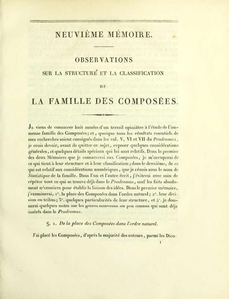 NEUVIÈME MÉMOIRE. OBSERVATIONS SUR LA structure ET LA CLASSIFICATION DE LA FAMILLE DES COMPOSÉES. Je viens de consacrer huit années d’un travail opiniâtre à l’étude de l’im- mense famille des Composées; et, c|uoicjue tous les résultats essentiels de mes recherches soient consignés dans les vol. V, VI et VII du Prodroirvis, je crois devoir, avant de quitter ce sujet, exposer quelques considérations générales, et quelques détails spéciaux qui lui sont relatifs. Dans le pi’emier des deux Mémoires que je consacrerai aux Composées, je m’occuperai de ce qui tient à leur structure et à leur classification ; dans le deuxième, de ce qui est relatif aux considérations numériques , que je réunis sous le nom de Statistique de la famille. Dans l’un et l’autre écrit, j’éviterai avec soin de répéter tout ce qui se trouve déjà dans le Prodromus, sauf les faits absolu- ment ii'^cessaires pour établir la liaison des idées. Dans le premier mémoire, j’examinerai, i°. la place des Composées dans l’ordre naturel ; 2“. leur divi- sion en tribus; 5”. quelques particularités de leur structure, et 4°-je don- nerai quelques notes sur les genres nmiveaux ou peu connus qui sont déjà insérés dans le Prodromus. §. I. De la place des Composées dans l'ordre naturel. J’ai placé les Composées, d’après la majorité des auteurs, parmi les Dico-