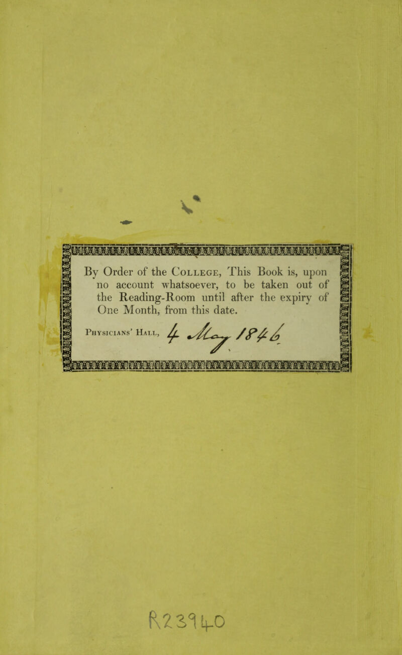 .. % V By Order of the College, This Book is, upon no account whatsoever, to be taken out of the Reading-Room until after the expiry of One Month, from this date. Physicians’ Hall ’ /(P& / Fj®. •jj.'Jf.'JI RZS^Ut-O