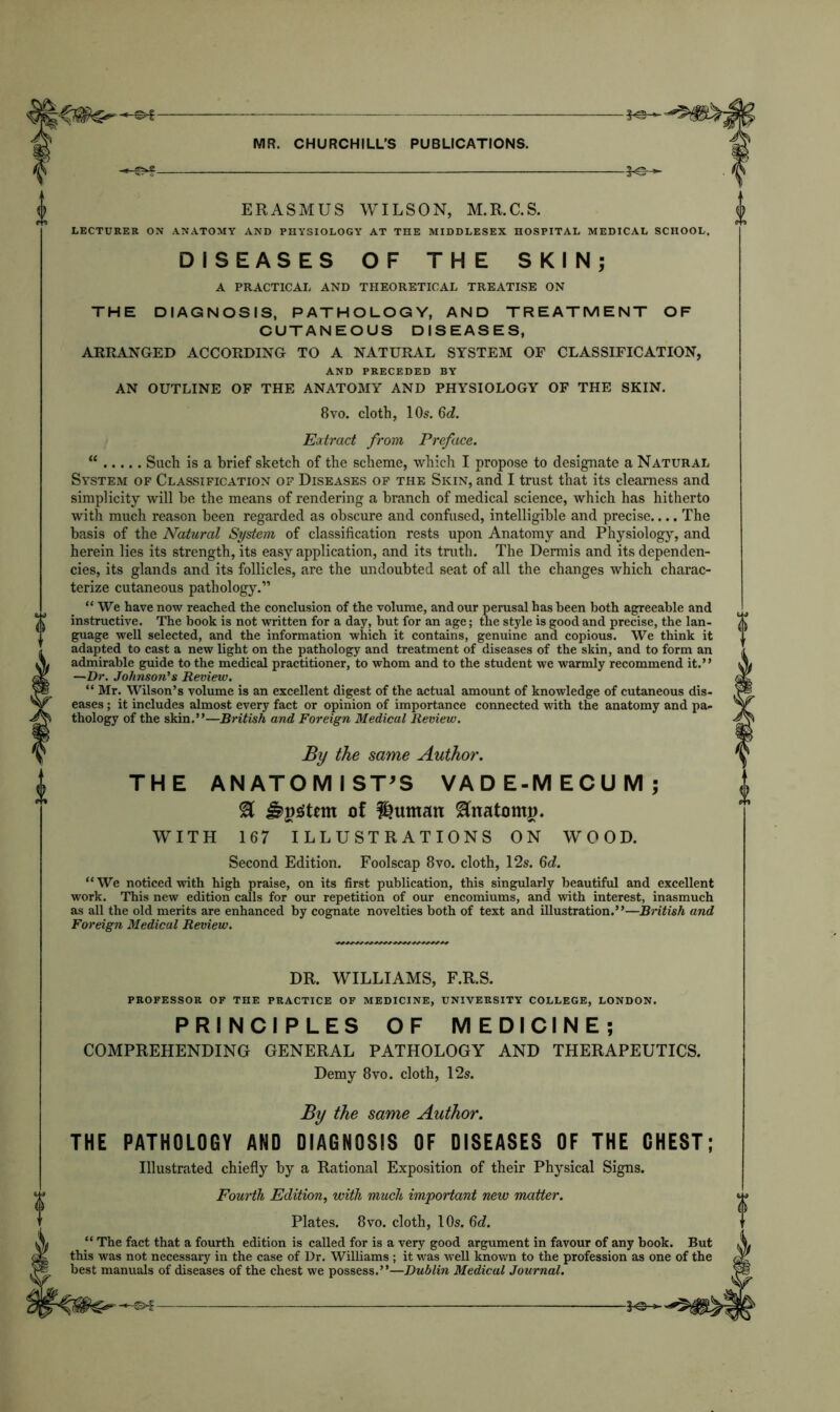 f 3^- 0 ERASMUS WILSON, M.R.C.S. LECTURER ON ANATOMY AND PHYSIOLOGY AT THE MIDDLESEX HOSPITAL MEDICAL SCHOOL. DISEASES OF THE SKIN; A PRACTICAL AND THEORETICAL TREATISE ON THE DIAGNOSIS, PATHOLOGY, AND TREATMENT OF CUTANEOUS DISEASES, ARRANGED ACCORDING TO A NATURAL SYSTEM OF CLASSIFICATION, AND PRECEDED BY AN OUTLINE OF THE ANATOMY AND PHYSIOLOGY OF THE SKIN. 8vo. cloth, 10s. 6d. Extract from Preface. “ Such is a brief sketch of the scheme, which I propose to designate a Natural System of Classification of Diseases of the Skin, and I trust that its clearness and simplicity will be the means of rendering a branch of medical science, which has hitherto with much reason been regarded as obscure and confused, intelligible and precise.... The basis of the Natural System of classification rests upon Anatomy and Physiology, and herein lies its strength, its easy application, and its truth. The Dermis and its dependen- cies, its glands and its follicles, are the undoubted seat of all the changes which charac- terize cutaneous pathology.” “We have now reached the conclusion of the volume, and our perusal has been both agreeable and instructive. The book is not written for a day, but for an age; the style is good and precise, the lan- guage well selected, and the information which it contains, genuine and copious. We think it adapted to cast a new light on the pathology and treatment of diseases of the skin, and to form an admirable guide to the medical practitioner, to whom and to the student we warmly recommend it.” —Dr. Johnson's Review. “ Mr. Wilson’s volume is an excellent digest of the actual amount of knowledge of cutaneous dis- eases ; it includes almost every fact or opinion of importance connected with the anatomy and pa- thology of the skin.”—British and Foreign Medical Review. By the same Author. THE ANATOMISTS VADE-MECUM; % ern of Suntan Hnatomp. WITH 167 ILLUSTRATIONS ON WOOD. Second Edition. Foolscap 8vo. cloth, 12s. 6d. “We noticed with high praise, on its first publication, this singularly beautiful and excellent work. This new edition calls for our repetition of our encomiums, and with interest, inasmuch as all the old merits are enhanced by cognate novelties both of text and illustration.”—British and Foreign Medical Review. DR. WILLIAMS, F.R.S. PROFESSOR OF THE PRACTICE OF MEDICINE, UNIVERSITY COLLEGE, LONDON. PRINCIPLES OF MEDICINE; COMPREHENDING GENERAL PATHOLOGY AND THERAPEUTICS. Demy 8vo. cloth, 12s. By the same Author. THE PATHOLOGY AND DIAGNOSIS OF DISEASES OF THE CHEST; Illustrated chiefly by a Rational Exposition of their Physical Signs. Fourth Edition, with much important new matter. Plates. 8vo. cloth, 10s. 6d. “ The fact that a fourth edition is called for is a very good argument in favour of any book. But this was not necessary in the case of Dr. Williams ; it was well known to the profession as one of the best manuals of diseases of the chest we possess.”—Dublin Medical Journal.