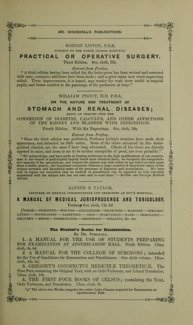 -©*- ROBERT LISTON, F.R.S. SURGEON TO THE NORTH LONDON HOSPITAL. PRACTICAL OR OPERATIVE SURGERY. Third Edition. 8vo. cloth, 22s. Extract from Preface. “ A third edition having been called for, the letter-press has been revised and corrected with care; extensive additions have been made ; and a great many new wood-engravings added. These improvements, it is hoped, may render the work more useful to surgical pupils, and better entitled to the patronage of the profession at large.” WILLIAM PROUT, M.D. F.R.S. ON THE NATURE AND TREATMENT OF STOMACH AND RENAL DISEASES; BEING AN INQUIRY INTO THE CONNEXION OF DIABETES, CALCULUS, AND OTHER AFFECTIONS OF THE KIDNEY AND BLADDER WITH INDIGESTION. Fourth Edition. With Six Engravings. 8vo. cloth, 20s. Eodract from Preface. “ Since the third edition was published, Professor Liebig’s treatises have made their appearance, and attracted no little notice. Some of the views advanced by this distin- guished chemist, are the same I have long advocated. Others of his views are directly opposed to mine, and seem to me to be neither susceptible of proof, nor even probable.” “ We acknowledge and have pride in bearing testimony to the high qualifications of our country- man in the branch of pathological inquiry based upon chemical facts ; we recognize the comprehen- sive sagacity of his speculations, and respect the patient zeal with which he has toiled to erect upon these a stable system ; the important connexion between a large number of disordered states of the urinary secretion and disordered states of the processes of digestion and assimilation. . . .We have only to repeat our conviction that no student or practitioner can be regarded as even tolerably acquainted with the subject who has notread and re-read them.”—British and Foreign Medical Review. ALFRED S. TAYLOR, LECTURER ON MEDICAL JURISPRUDENCE AND CHEMISTRY AT GUY’S HOSPITAL. A MANUAL OF MEDICAL JURISPRUDENCE AND TOXiCOLCGY. Foolscap 8vo. cloth, 12s. 6d. Contents.—poisoning—wo unds —infanticide —drowning — hanging—strangu- lation SUFFOCATION LIGHTNING COLD STARVATION RAPE PREGNANCY DELIVERY—BIRTH INHERITANCE LEGITIMACY INSANITY, &C. &C. The Student's Books for Examination. By Dr. Steggall. 1. A MANUAL FOR THE USE OF STUDENTS PREPARING FOR EXAMINATION AT APOTHECARIES’ HALL. Ninth Edition. 12mo. cloth, 8s. 6d. 2. A MANUAL FOR THE COLLEGE OF SURGEONS ; intended for the Use of Candidates for Examination and Practitioners. One thick volume. 12mo. cloth, 12s. 6d. 3. GREGORY’S CONSPECTUS MEDICINE THEORETICS. The First Part, containing the Original Text, with an Ordo Verborum, and Literal Translation. 12mo. cloth, 10s. Ordo Verborum, and Translation. 12mo. cloth, 8s. *** The above two Works comprise the entire Latin Classics required for Examination at Apothecaries’ Hall. —S>£-