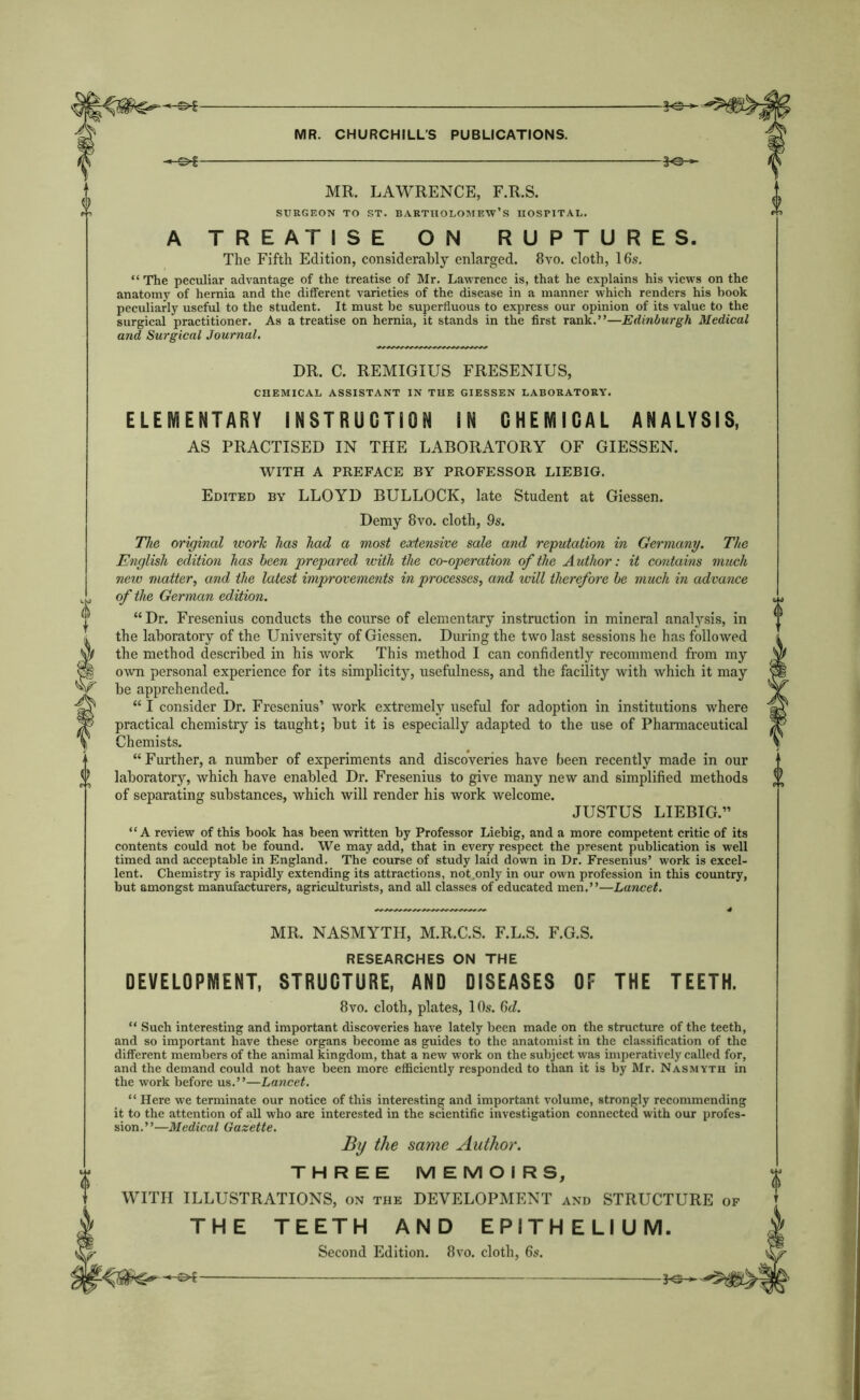 -©*■ MR. LAWRENCE, F.R.S. SURGEON TO ST. BARTHOLOMEW’S HOSPITAL. SO-* A TREATISE ON RUPTURES. The Fifth Edition, considerably enlarged. 8vo. cloth, 16s. “The peculiar advantage of the treatise of Mr. Lawrence is, that he explains his views on the anatomy of hernia and the different varieties of the disease in a manner which renders his book peculiarly useful to the student. It must be superfluous to express our opinion of its value to the surgical practitioner. As a treatise on hernia, it stands in the first rank.”—Edinburgh Medical and Surgical Journal. DR. C. REMIGIUS FRESENIUS, CHEMICAL ASSISTANT IN THE GIESSEN LABORATORY. ELEMENTARY INSTRUCTION IN CHEMICAL ANALYSIS, AS PRACTISED IN THE LABORATORY OF GIESSEN. WITH A PREFACE BY PROFESSOR LIEBIG. Edited by LLOYD BULLOCK, late Student at Giessen. Demy 8vo. cloth, 9s. The original work has had a most extensive sale and reputation in Germany. The English edition has been prepared with the co-operation of the A uthor: it contains much new matter, and the latest improvements in processes, and will therefore be much in advance 14 of the German edition. “ Dr. Fresenius conducts the course of elementary instruction in mineral analysis, in the laboratory of the University of Giessen. During the two last sessions he has followed the method described in his work This method I can confidently recommend from my own personal experience for its simplicity, usefulness, and the facility with which it may be apprehended. “ I consider Dr. Fresenius’ work extremely useful for adoption in institutions where practical chemistry is taught; but it is especially adapted to the use of Pharmaceutical Chemists. “Further, a number of experiments and discoveries have been recently made in our laboratory, which have enabled Dr. Fresenius to give many new and simplified methods of separating substances, which will render his work welcome. JUSTUS LIEBIG.” “A review of this book has been written by Professor Liebig, and a more competent critic of its contents could not be found. We may add, that in every respect the present publication is well timed and acceptable in England. The course of study laid down in Dr. Fresenius’ work is excel- lent. Chemistry is rapidly extending its attractions, not .only in our own profession in this country, but amongst manufacturers, agriculturists, and all classes of educated men.”—Lancet. MR. NASMYTH, M.R.C.S. F.L.S. F.G.S. RESEARCHES ON THE DEVELOPMENT, STRUCTURE, AND DISEASES OF THE TEETH. 8vo. cloth, plates, 10s. 6d. “ Such interesting and important discoveries have lately been made on the structure of the teeth, and so important have these organs become as guides to the anatomist in the classification of the different members of the animal kingdom, that a new work on the subject was imperatively called for, and the demand could not have been more efficiently responded to than it is by Mr. Nasmyth in the work before us.”—Lancet. “ Here we terminate our notice of this interesting and important volume, strongly recommending it to the attention of all who are interested in the scientific investigation connected with our profes- sion.”—Medical Gazette. By the same Author. THREE MEMOIRS, WITH ILLUSTRATIONS, on the DEVELOPMENT and STRUCTURE of THE TEETH AND EPITHELIUM.