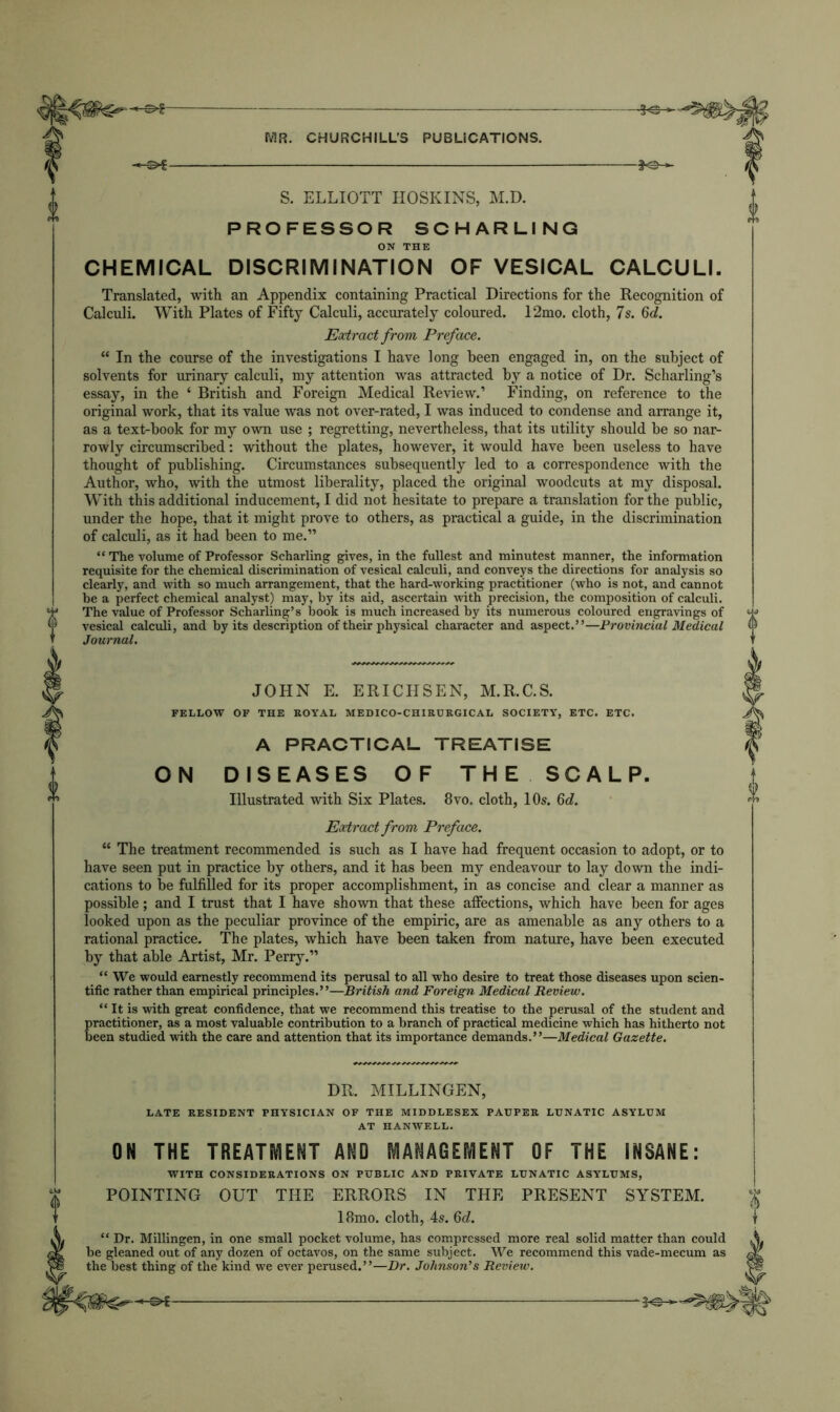 S. ELLIOTT HOSKINS, M.D. PROFESSOR SCHARLING ON THE CHEMICAL DISCRIMINATION OF VESICAL CALCULI. Translated, with an Appendix containing Practical Directions for the Recognition of Calculi. With Plates of Fifty Calculi, accurately coloured. 12mo. cloth, 7s. 6d. Eoctract from Preface. “ In the course of the investigations I have long been engaged in, on the subject of solvents for urinary calculi, my attention was attracted by a notice of Dr. Scharling’s essay, in the ‘ British and Foreign Medical Review.’ Finding, on reference to the original work, that its value was not over-rated, I was induced to condense and arrange it, as a text-book for my own use ; regretting, nevertheless, that its utility should be so nar- rowly circumscribed: without the plates, however, it would have been useless to have thought of publishing. Circumstances subsequently led to a correspondence with the Author, who, with the utmost liberality, placed the original woodcuts at my disposal. With this additional inducement, I did not hesitate to prepare a translation for the public, under the hope, that it might prove to others, as practical a guide, in the discrimination of calculi, as it had been to me.” “ The volume of Professor Scharling gives, in the fullest and minutest manner, the information requisite for the chemical discrimination of vesical calculi, and conveys the directions for analysis so clearly, and with so much arrangement, that the hard-working practitioner (who is not, and cannot be a perfect chemical analyst) may, by its aid, ascertain with precision, the composition of calculi. The value of Professor Scharling’s book is much increased by its numerous coloured engravings of vesical calculi, and by its description of their physical character and aspect.”—Provincial Medical Journal. JOHN E. ERICHSEN, M.R.C.S. FELLOW OF THE ROYAL MEDICO-CHIRURGICAL SOCIETY, ETC. ETC. A PRACTICAL TREATISE ON DISEASES OF THE SCALP. Illustrated with Six Plates. 8vo. cloth, 10s. Qd. Eodract from Preface. “ The treatment recommended is such as I have had frequent occasion to adopt, or to have seen put in practice by others, and it has been my endeavour to lay down the indi- cations to be fulfilled for its proper accomplishment, in as concise and clear a manner as possible; and I trust that I have shown that these affections, which have been for ages looked upon as the peculiar province of the empiric, are as amenable as any others to a rational practice. The plates, which have been taken from nature, have been executed by that able Artist, Mr. Perry.” “ We would earnestly recommend its perusal to all who desire to treat those diseases upon scien- tific rather than empirical principles.”—British and Foreign Medical Review. “ It is with great confidence, that we recommend this treatise to the perusal of the student and practitioner, as a most valuable contribution to a branch of practical medicine which has hitherto not been studied with the care and attention that its importance demands.”—Medical Gazette. DR. MILLINGEN, LATE RESIDENT PHYSICIAN OF THE MIDDLESEX PATJPER LUNATIC ASYLUM AT HANWELL. ON THE TREATMENT AND MANAGEMENT OF THE INSANE: WITH CONSIDERATIONS ON PUBLIC AND PRIVATE LUNATIC ASYLUMS, POINTING OUT THE ERRORS IN THE PRESENT SYSTEM. 18mo. cloth, 4s. 6d. “ Dr. Millingen, in one small pocket volume, has compressed more real solid matter than could be gleaned out of any dozen of octavos, on the same subject. We recommend this vade-mecum as the best thing of the kind we ever perused.”—Dr. Johnson’s Review.