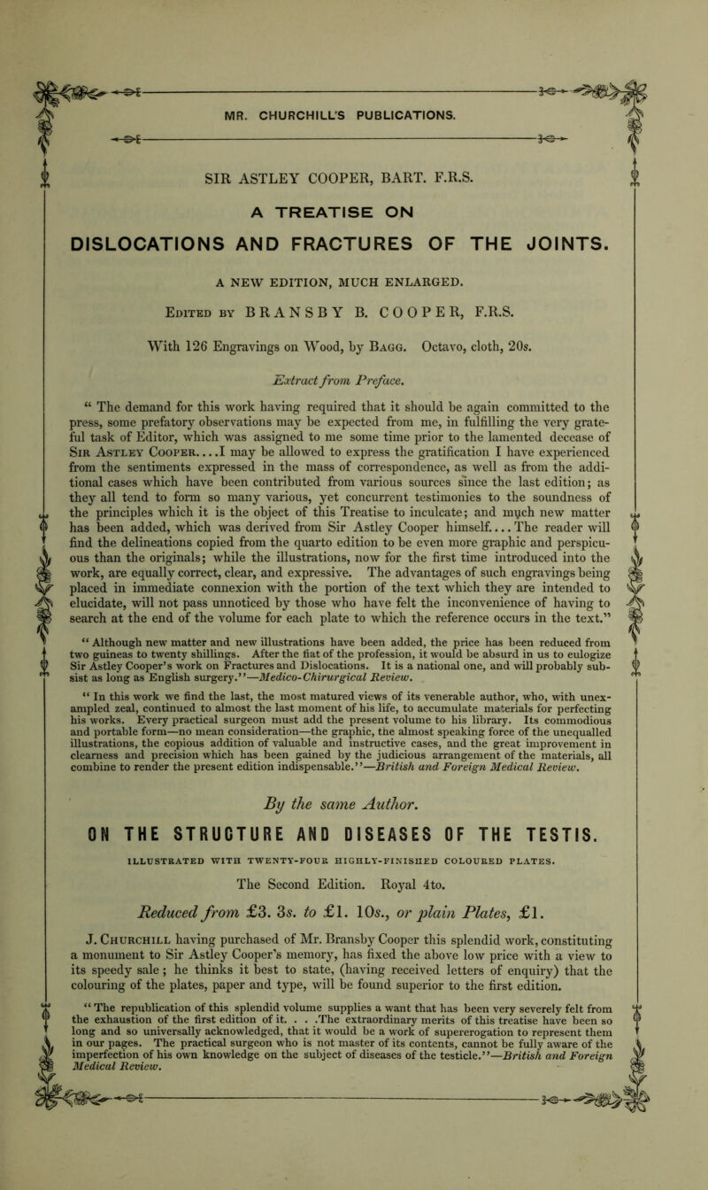 -©*- -*e- SIR ASTLEY COOPER, BART. F.R.S. A TREATISE ON DISLOCATIONS AND FRACTURES OF THE JOINTS. A NEW EDITION, MUCH ENLARGED. Edited by BRANSBY B. COOPER, F.R.S. With 126 Engravings on Wood, by Bagg. Octavo, cloth, 20s. Extract from Preface. “ The demand for this work having required that it should be again committed to the press, some prefatory observations may be expected from me, in fulfilling the very grate- ful task of Editor, which was assigned to me some time prior to the lamented decease of Sir Astley Cooper I may be allowed to express the gratification I have experienced from the sentiments expressed in the mass of correspondence, as well as from the addi- tional cases which have been contributed from various sources since the last edition; as they all tend to form so many various, yet concurrent testimonies to the soundness of the principles which it is the object of this Treatise to inculcate; and mqch new matter has been added, which was derived from Sir Astley Cooper himself.... The reader will find the delineations copied from the quarto edition to be even more graphic and perspicu- ous than the originals; while the illustrations, now for the first time introduced into the work, are equally correct, clear, and expressive. The advantages of such engravings being placed in immediate connexion with the portion of the text which they are intended to elucidate, will not pass unnoticed by those who have felt the inconvenience of having to search at the end of the volume for each plate to which the reference occurs in the text.” “ Although new matter and new illustrations have been added, the price has been reduced from two guineas to twenty shillings. After the fiat of the profession, it would be absurd in us to eulogize Sir Astley Cooper’s work on Fractures and Dislocations. It is a national one, and will probably sub- sist as long as English surgery.”—Medico-Chirurgical Review. “ In this work we find the last, the most matured views of its venerable author, who, with unex- ampled zeal, continued to almost the last moment of his life, to accumulate materials for perfecting his works. Every practical surgeon must add the present volume to his library. Its commodious and portable form—no mean consideration—the graphic, the almost speaking force of the unequalled illustrations, the copious addition of valuable and instructive cases, and the great improvement in clearness and precision which has been gained by the judicious arrangement of the materials, all combine to render the present edition indispensable.”—British and Foreign Medical Review. By the same Author. ON THE STRUCTURE AND DISEASES OF THE TESTIS. ILLUSTRATED WITH TWENTY-FOUR HIGHLY-FINISHED COLOURED PLATES. The Second Edition. Royal 4to. Reduced from £3. 3s. to £ 1. 10s., or plain Plates, £l. J. Churchill having purchased of Mr. Bransby Cooper this splendid work, constituting a monument to Sir Astley Cooper’s memory, has fixed the above low price with a view to its speedy sale; he thinks it best to state, (having received letters of enquiry) that the colouring of the plates, paper and type, will be found superior to the first edition. “ The republication of this splendid volume supplies a want that has been very severely felt from the exhaustion of the first edition of it. . . .The extraordinary merits of this treatise have been so long and so universally acknowledged, that it would be a work of supererogation to represent them in our pages. The practical surgeon who is not master of its contents, cannot be fully aware of the imperfection of his own knowledge on the subject of diseases of the testicle.”—British and Foreign Medical Review.