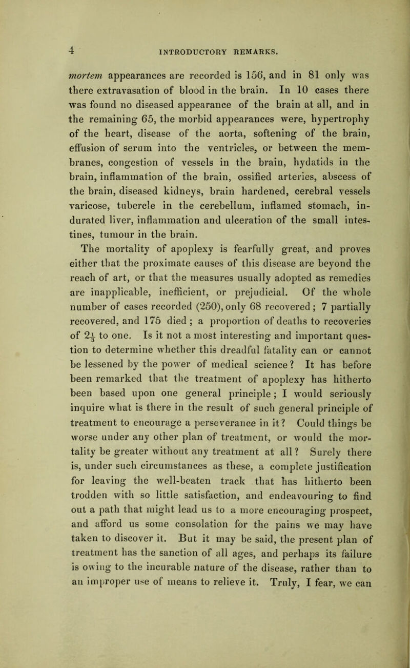 mortem appearances are recorded is 156, and in 81 only was there extravasation of blood in the brain. In 10 cases there was found no diseased appearance of the brain at all, and in the remaining 65, the morbid appearances were, hypertrophy of the heart, disease of the aorta, softening of the brain, effusion of serum into the ventricles, or between the mem- branes, congestion of vessels in the brain, hydatids in the brain, inflammation of the brain, ossified arteries, abscess of the brain, diseased kidneys, brain hardened, cerebral vessels varicose, tubercle in the cerebellum, inflamed stomach, in- durated liver, inflammation and ulceration of the small intes- tines, tumour in the brain. The mortality of apoplexy is fearfully great, and proves either that the proximate causes of this disease are beyond the reach of art, or that the measures usually adopted as remedies are inapplicable, inefficient, or prejudicial. Of the whole number of cases recorded (250),only 68 recovered; 7 partially recovered, and 175 died ; a proportion of deaths to recoveries of 2i to one. Is it not a most interesting and important ques- tion to determine whether this dreadful fatality can or cannot be lessened by the power of medical science ? It has before been remarked that the treatment of apoplexy has hitherto been based upon one general principle; I would seriously inquire what is there in the result of such general principle of treatment to encourage a perseverance in it? Could things be worse under any other plan of treatment, or would the mor- tality be greater without any treatment at all? Surely there is, under such circumstances as these, a complete justification for leaving the well-beaten track that has hitherto been trodden with so little satisfaction, and endeavouring to find out a path that might lead us to a more encouraging prospect, and afford us some consolation for the pains we may have taken to discover it. But it may be said, the present plan of treatment has the sanction of all ages, and perhaps its failure is owing to the incurable nature of the disease, rather than to an improper use of means to relieve it. Truly, I fear, we can