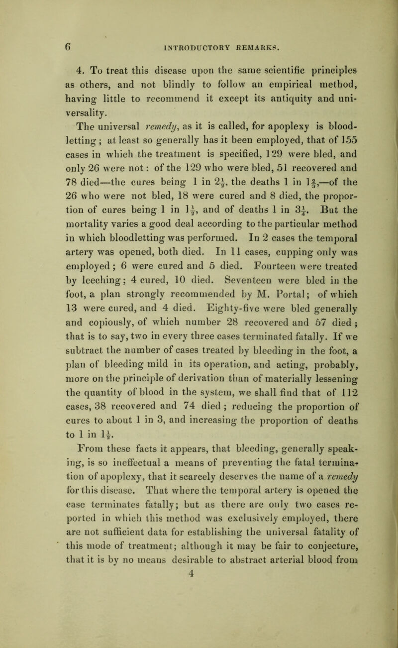 4. To treat this disease upon the same scientific principles as others, and not blindly to follow an empirical method, having little to recommend it except its antiquity and uni- versality. The universal remedy, as it is called, for apoplexy is blood- letting ; at least so generally has it been employed, that of 155 cases in which the treatment is specified, 129 were bled, and only 26 were not: of the 129 who were bled, 51 recovered and 78 died—the cures being 1 in 2f, the deaths 1 in If,—of the 26 who were not bled, 18 were cured and 8 died, the propor- tion of cures being 1 in If, and of deaths 1 in 3f. But the mortality varies a good deal according to the particular method in which bloodletting was performed. In 2 cases the temporal artery was opened, both died. In 11 cases, cupping only was employed; 6 were cured and 5 died. Fourteen were treated by leeching; 4 cured, 10 died. Seventeen were bled in the foot, a plan strongly recommended by M. Portal; of which 13 were cured, and 4 died. Eighty-five were bled generally and copiously, of which number 28 recovered and 57 died ; that is to say, two in every three cases terminated fatally. If we subtract the number of cases treated by bleeding in the foot, a plan of bleeding mild in its operation, and acting, probably, more on the principle of derivation than of materially lessening the quantity of blood in the system, we shall find that of 112 cases, 38 recovered and 74 died ; reducing the proportion of cures to about 1 in 3, and increasing the proportion of deaths to 1 in If. From these facts it appears, that bleeding, generally speak- ing, is so ineffectual a means of preventing the fatal termina- tion of apoplexy, that it scarcely deserves the name of a remedy for this disease. That where the temporal artery is opened the case terminates fatally; but as there are only two cases re- ported in which this method was exclusively employed, there are not sufficient data for establishing the universal fatality of this mode of treatment; although it may be fair to conjecture, that it is by no means desirable to abstract arterial blood from 4