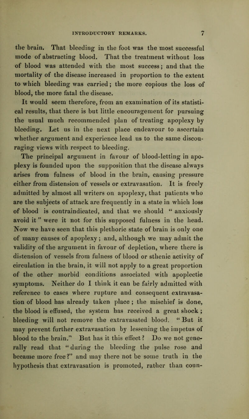 the brain. That bleeding in the foot was the most successful mode of abstracting blood. That the treatment without loss of blood was attended with the most success; and that the mortality of the disease increased in proportion to the extent to which bleeding was carried; the more copious the loss of blood, the more fatal the disease. It would seem therefore, from an examination of its statisti- cal results, that there is but little encouragement for pursuing the usual much recommended plan of treating apoplexy by bleeding. Let us in the next place endeavour to ascertain whether argument and experience lead us to the same discou- raging views with respect to bleeding. The principal argument in favour of blood-letting in apo- plexy is founded upon the supposition that the disease always arises from fulness of blood in the brain, causing pressure either from distension of vessels or extravasation. It is freely admitted by almost all writers on apoplexy, that patients who are the subjects of attack are frequently in a state in which loss of blood is contraindicated, and that we should “ anxiously avoid it ” were it not for this supposed fulness in the head. Now we have seen that this plethoric state of brain is only one of many causes of apoplexy; and, although we may admit the validity of the argument in favour of depletion, where there is distension of vessels from fulness of blood or sthenic activity of circulation in the brain, it will not apply to a great proportion of the other morbid conditions associated with apoplectic symptoms. Neither do I think it can be fairly admitted with reference to cases where rupture and consequent extravasa- tion of blood has already taken place ; the mischief is done, the blood is effused, the system has received a great shock ; bleeding will not remove the extravasated blood. “But it may prevent further extravasation by lessening the impetus of blood to the brain.” But has it this effect? Do we not gene- rally read that “ during the bleeding the pulse rose and became more free?” and may there not be some truth in the hypothesis that extravasation is promoted, rather than coun-