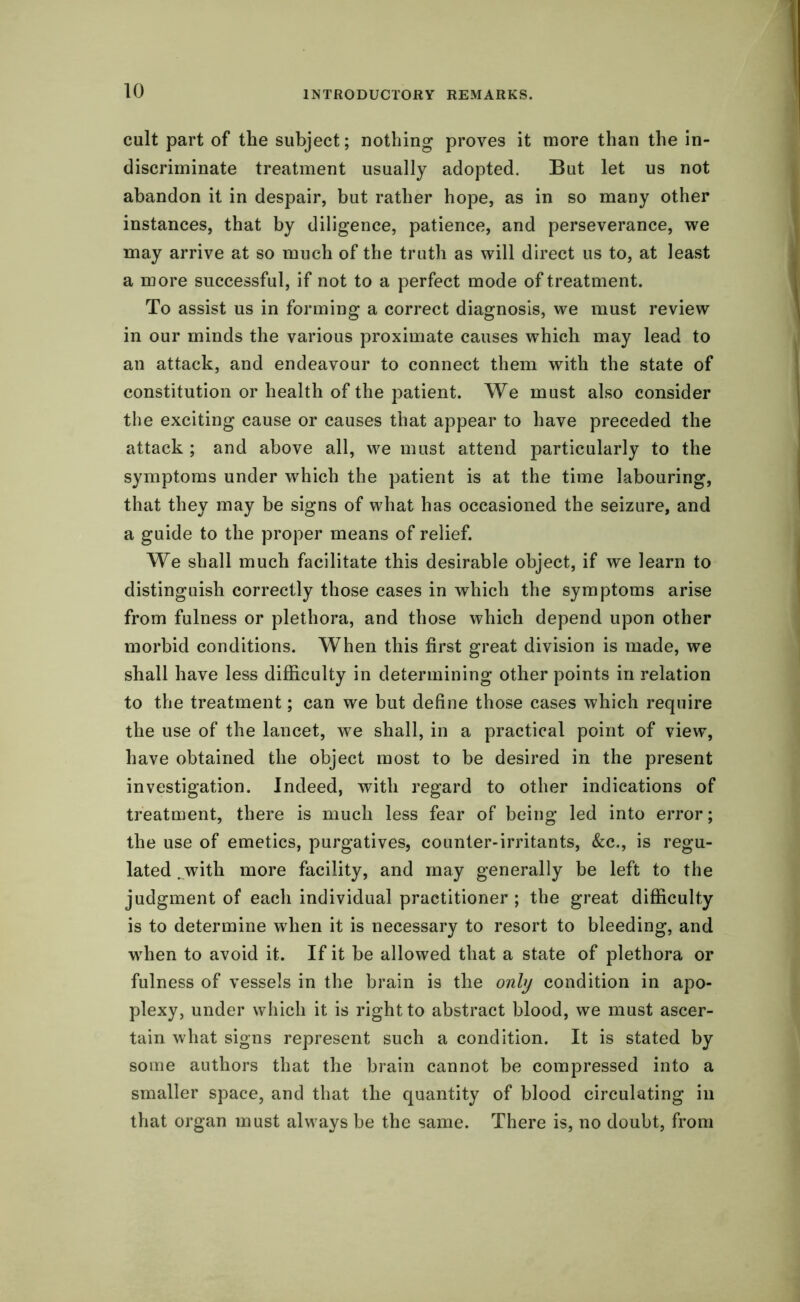 cult part of the subject; nothing proves it more than the in- discriminate treatment usually adopted. But let us not abandon it in despair, but rather hope, as in so many other instances, that by diligence, patience, and perseverance, we may arrive at so much of the truth as will direct us to, at least a more successful, if not to a perfect mode of treatment. To assist us in forming a correct diagnosis, we must review in our minds the various proximate causes which may lead to an attack, and endeavour to connect them with the state of constitution or health of the patient. We must also consider the exciting cause or causes that appear to have preceded the attack ; and above all, we must attend particularly to the symptoms under which the patient is at the time labouring, that they may be signs of what has occasioned the seizure, and a guide to the proper means of relief. We shall much facilitate this desirable object, if we learn to distinguish correctly those cases in which the symptoms arise from fulness or plethora, and those which depend upon other morbid conditions. When this first great division is made, we shall have less difficulty in determining other points in relation to the treatment; can we but define those cases which require the use of the lancet, we shall, in a practical point of view, have obtained the object most to be desired in the present investigation. Indeed, with regard to other indications of treatment, there is much less fear of being led into error; the use of emetics, purgatives, counter-irritants, &c., is regu- lated .with more facility, and may generally be left to the judgment of each individual practitioner ; the great difficulty is to determine when it is necessary to resort to bleeding, and when to avoid it. If it be allowed that a state of plethora or fulness of vessels in the brain is the only condition in apo- plexy, under which it is right to abstract blood, we must ascer- tain what signs represent such a condition. It is stated by some authors that the brain cannot be compressed into a smaller space, and that the quantity of blood circulating in that organ must always be the same. There is, no doubt, from