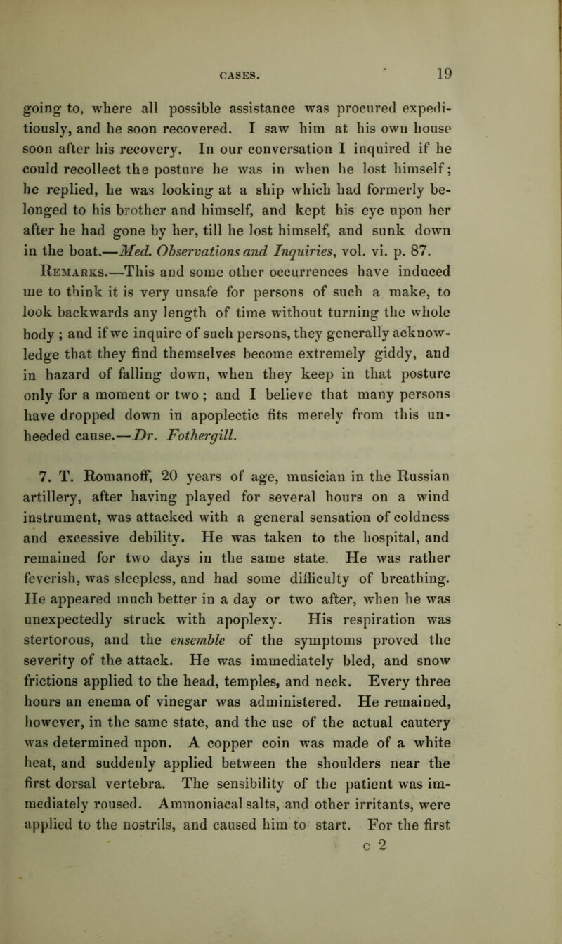 going to, where all possible assistance was procured expedi- tiously, and he soon recovered. I saw him at his own house soon after his recovery. In our conversation I inquired if he could recollect the posture he was in when he lost himself; he replied, he was looking at a ship which had formerly be- longed to his brother and himself, and kept his eye upon her after he had gone by her, till he lost himself, and sunk down in the boat.—Med, Observations and Inquiries, vol. vi. p. 87. Remarks.—This and some other occurrences have induced me to think it is very unsafe for persons of such a make, to look backwards any length of time without turning the whole body ; and if we inquire of such persons, they generally acknow- ledge that they find themselves become extremely giddy, and in hazard of falling down, when they keep in that posture only for a moment or two ; and I believe that many persons have dropped down in apoplectic fits merely from this un- heeded cause.—Dr. Fothergill. 7. T. Romanoff, 20 years of age, musician in the Russian artillery, after having played for several hours on a wind instrument, was attacked with a general sensation of coldness and excessive debility. He was taken to the hospital, and remained for two days in the same state. He was rather feverish, was sleepless, and had some difficulty of breathing. He appeared much better in a day or two after, when he was unexpectedly struck with apoplexy. His respiration was stertorous, and the ensemble of the symptoms proved the severity of the attack. He was immediately bled, and snow frictions applied to the head, temples, and neck. Every three hours an enema of vinegar was administered. He remained, however, in the same state, and the use of the actual cautery was determined upon. A copper coin was made of a white heat, and suddenly applied between the shoulders near the first dorsal vertebra. The sensibility of the patient was im- mediately roused. Ammoniacal salts, and other irritants, were applied to the nostrils, and caused him to start. For the first c 2