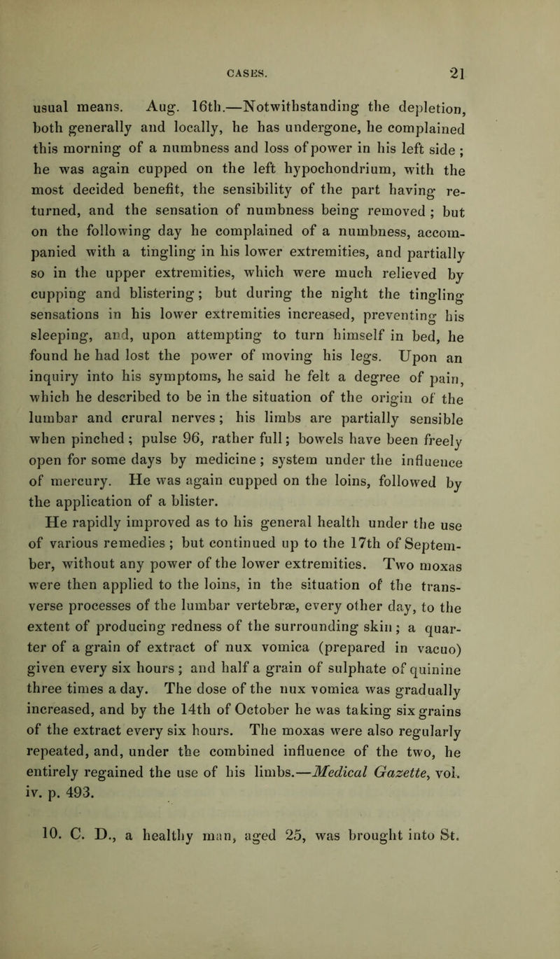 usual means. Aug. 16th.—Notwithstanding the depletion, both generally and locally, he has undergone, he complained this morning of a numbness and loss of power in his left side ; he was again cupped on the left hypochondrium, with the most decided benefit, the sensibility of the part having re- turned, and the sensation of numbness being removed ; but on the following day he complained of a numbness, accom- panied with a tingling in his lower extremities, and partially so in the upper extremities, which were much relieved by cupping and blistering; but during the night the tingling sensations in his lower extremities increased, preventing his sleeping, and, upon attempting to turn himself in bed, he found he had lost the power of moving his legs. Upon an inquiry into his symptoms, he said he felt a degree of pain, which he described to be in the situation of the origin of the lumbar and crural nerves; his limbs are partially sensible when pinched; pulse 96, rather full; bowels have been freely open for some days by medicine; system under the influence of mercury. He was again cupped on the loins, followed by the application of a blister. He rapidly improved as to his general health under the use of various remedies ; but continued up to the 17th of Septem- ber, without any power of the lower extremities. Two moxas were then applied to the loins, in the situation of the trans- verse processes of the lumbar vertebrae, every other day, to the extent of producing redness of the surrounding skin; a quar- ter of a grain of extract of nux vomica (prepared in vacuo) given every six hours ; and half a grain of sulphate of quinine three times a day. The dose of the nux vomica was gradually increased, and by the 14th of October he was taking six grains of the extract every six hours. The moxas were also regularly repeated, and, under the combined influence of the two, he entirely regained the use of his limbs.—Medical Gazette, vol. iv. p. 493. 10. C. D., a healthy man, aged 25, was brought into St.