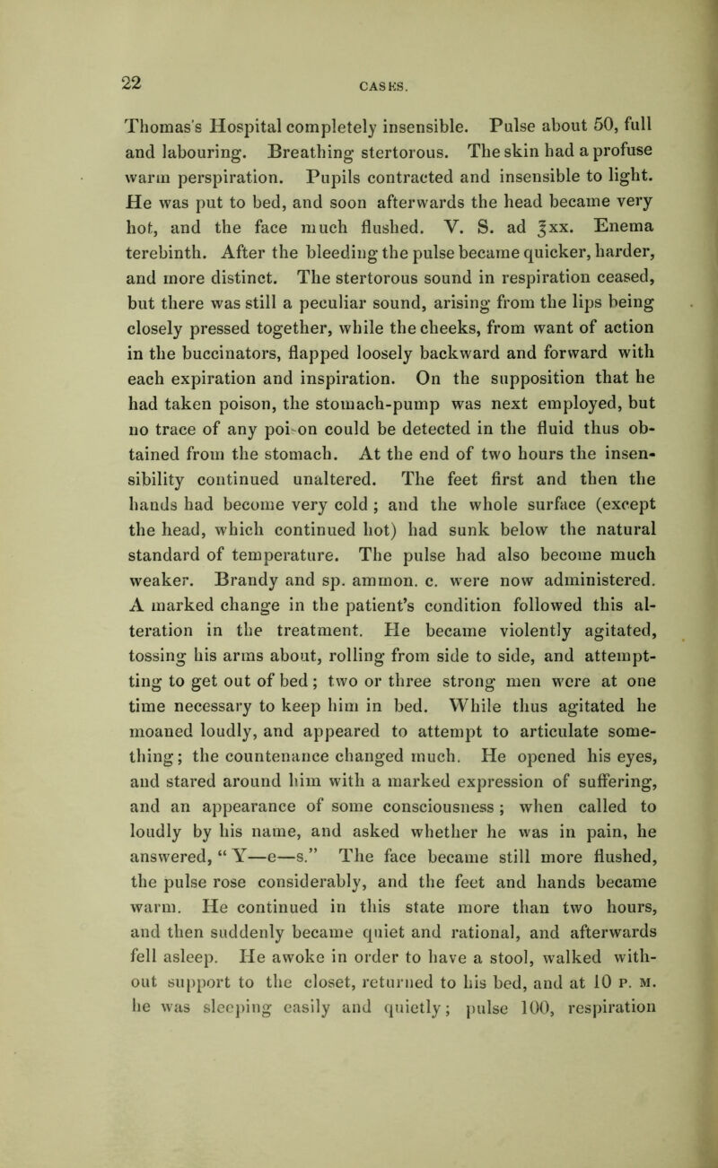 Thomas's Hospital completely insensible. Pulse about 50, full and labouring. Breathing stertorous. The skin had a profuse warm perspiration. Pupils contracted and insensible to light. He was put to bed, and soon afterwards the head became very hot, and the face much flushed. V. S. ad Jxx. Enema terebinth. After the bleeding the pulse became quicker, harder, and more distinct. The stertorous sound in respiration ceased, but there was still a peculiar sound, arising from the lips being closely pressed together, while the cheeks, from want of action in the buccinators, flapped loosely backward and forward with each expiration and inspiration. On the supposition that he had taken poison, the stomach-pump was next employed, but no trace of any poi-on could be detected in the fluid thus ob- tained from the stomach. At the end of two hours the insen- sibility continued unaltered. The feet first and then the hands had become very cold ; and the whole surface (except the head, which continued hot) had sunk below the natural standard of temperature. The pulse had also become much weaker. Brandy and sp. ammon. c. were now administered. A marked change in the patient’s condition followed this al- teration in the treatment. He became violently agitated, tossing his arms about, rolling from side to side, and attempt- ting to get out of bed; two or three strong men w^ere at one time necessary to keep him in bed. While thus agitated he moaned loudly, and appeared to attempt to articulate some- thing; the countenance changed much. He opened his eyes, and stared around him with a marked expression of suffering, and an appearance of some consciousness ; when called to loudly by his name, and asked whether he was in pain, he answered, “ Y—e—s.” The face became still more flushed, the pulse rose considerably, and the feet and hands became warm. He continued in this state more than two hours, and then suddenly became quiet and rational, and afterwards fell asleep. He awoke in order to have a stool, walked with- out support to the closet, returned to his bed, and at 10 p. m. he was sleeping easily and quietly; pulse 100, respiration