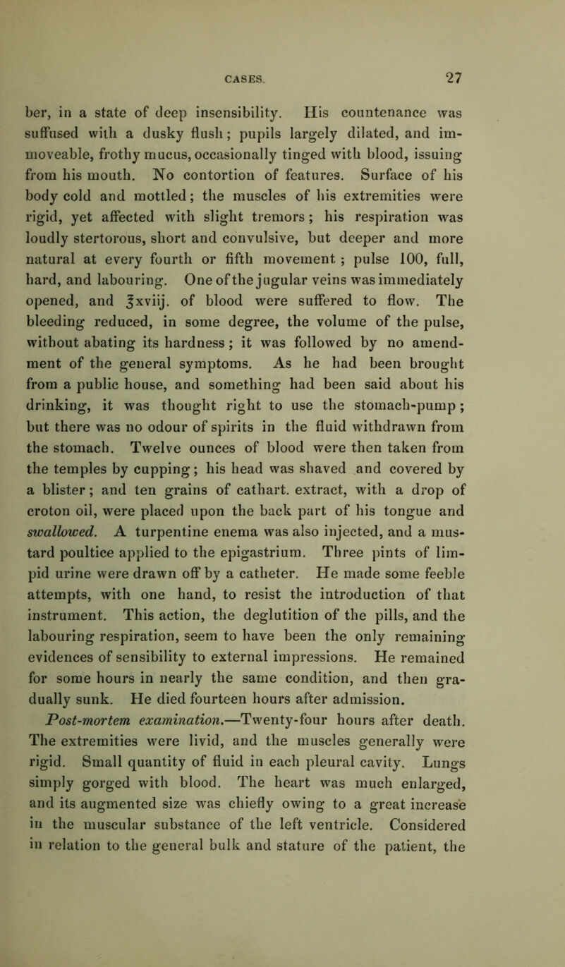 ber, in a state of deep insensibility. His countenance was suffused with a dusky flush; pupils largely dilated, and im- moveable, frothy mucus, occasionally tinged with blood, issuing from his mouth. No contortion of features. Surface of his body cold and mottled; the muscles of his extremities were rigid, yet affected with slight tremors ; his respiration was loudly stertorous, short and convulsive, but deeper and more natural at every fourth or fifth movement ; pulse 100, full, hard, and labouring. One of the jugular veins was immediately opened, and |xviij. of blood were suffered to flow. The bleeding reduced, in some degree, the volume of the pulse, without abating its hardness; it was followed by no amend- ment of the general symptoms. As he had been brought from a public house, and something had been said about his drinking, it was thought right to use the stomach-pump ; but there was no odour of spirits in the fluid withdrawn from the stomach. Twelve ounces of blood were then taken from the temples by cupping; his head was shaved and covered by a blister; and ten grains of cathart. extract, with a drop of croton oil, were placed upon the back part of his tongue and swallowed. A turpentine enema was also injected, and a mus- tard poultice applied to the epigastrium. Three pints of lim- pid urine were drawn off by a catheter. He made some feeble attempts, with one hand, to resist the introduction of that instrument. This action, the deglutition of the pills, and the labouring respiration, seem to have been the only remaining evidences of sensibility to external impressions. He remained for some hours in nearly the same condition, and then gra- dually sunk. He died fourteen hours after admission. Post-mortem examination.—Twenty-four hours after death. The extremities were livid, and the muscles generally were rigid. Small quantity of fluid in each pleural cavity. Lungs simply gorged with blood. The heart was much enlarged, and its augmented size was chiefly owing to a great increase in the muscular substance of the left ventricle. Considered in relation to the general bulk and stature of the patient, the