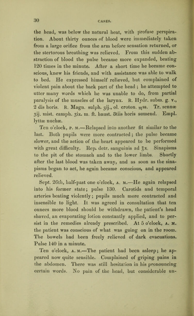 the head, was below the natural heat, with profuse perspira- tion. About thirty ounces of blood were immediately taken from a large orifice from the arm before sensation returned, or the stertorous breathing was relieved. From this sudden ab- straction of blood the pulse became more expanded, beating 120 times in the minute. After a short time he became con- scious, knew his friends, and with assistance was able to walk to bed. He expressed himself relieved, but complained of violent pain about the back part of the head ; he attempted to utter many words which he was unable to do, from partial paralysis of the muscles of the larynx. R. Hydr. subm. g. v., 2 dis horis. R. Magn. sulph. ^ij., ol. croton. jqss. Tr. sennae Sij. mist, camph. 3k. m. ft. haust. 3tiis horis sumend. Empl. lyttae nuchae. Ten o’clock, p. m.—Relapsed into another fit similar to the last. Both pupils were more contracted; the pulse became slower, and the action of the heart appeared to be performed with great difficulty. Rep. detr. sanguinis ad Jx. Sinapisms to the pit of the stomach and to the lower limbs. Shortly after the last blood was taken away, and as soon as the sina- pisms began to act, he again became conscious, and appeared relieved. Sept. 26th, half-past one o’clock, a. m.—He again relapsed into his former state; pulse 130. Carotids and temporal arteries beating violently; pupils much more contracted and insensible to light. It was agreed in consultation that ten ounces more blood should be withdrawn, the patient’s head shaved, an evaporating lotion constantly applied, and to per- sist in the remedies already prescribed. At 5 o’clock, a. m. the patient was conscious of what was going on in the room. The bowels had been freely relieved of dark evacuations. Pulse 140 in a minute. Ten o’clock, a. m.—The patient had been asleep; he ap- peared now quite sensible. Complained of griping pains in the abdomen. There was still hesitation in his pronouncing certain words. No pain of the head, but considerable un-
