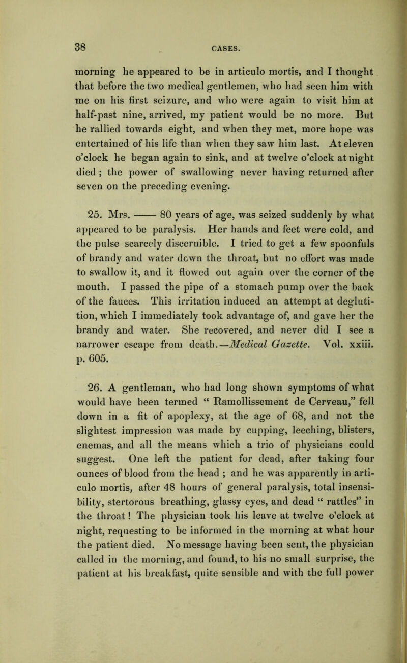 morning he appeared to be in articulo mortis, and I thought that before the two medical gentlemen, who had seen him with me on his first seizure, and who were again to visit him at half-past nine, arrived, my patient would be no more. But he rallied towards eight, and when they met, more hope was entertained of his life than when they saw him last. At eleven o’clock he began again to sink, and at twelve o’clock at night died ; the power of swallowing never having returned after seven on the preceding evening. 25. Mrs. 80 years of age, was seized suddenly by what appeared to be paralysis. Her hands and feet were cold, and the pulse scarcely discernible. I tried to get a few spoonfuls of brandy and water down the throat, but no effort was made to swallow it, and it flowed out again over the corner of the mouth. I passed the pipe of a stomach pump over the back of the fauces. This irritation induced an attempt at degluti- tion, which I immediately took advantage of, and gave her the brandy and water. She recovered, and never did I see a narrower escape from death.—Medical Gazette. Vol. xxiii. p. 605. 26. A gentleman, who had long shown symptoms of what would have been termed “ Ramollissement de Cerveau,” fell down in a fit of apoplexy, at the age of 68, and not the slightest impression was made by cupping, leeching, blisters, enemas, and all the means which a trio of physicians could suggest. One left the patient for dead, after taking four ounces of blood from the head ; and he was apparently in arti- culo mortis, after 48 hours of general paralysis, total insensi- bility, stertorous breathing, glassy eyes, and dead “ rattles” in the throat! The physician took his leave at twelve o’clock at night, requesting to be informed in the morning at what hour the patient died. No message having been sent, the physician called in the morning, and found, to his no small surprise, the patient at his breakfast, quite sensible and with the full power