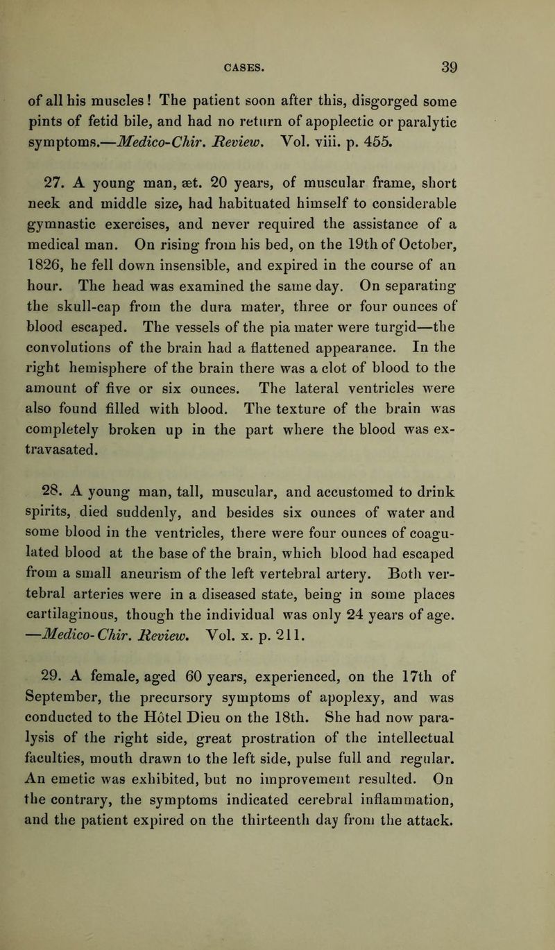 of all his muscles! The patient soon after this, disgorged some pints of fetid bile, and had no return of apoplectic or paralytic symptoms.—Medico-Chir. Review. Vol. viii. p. 455. 27. A young man, set. 20 years, of muscular frame, short neck and middle size, had habituated himself to considerable gymnastic exercises, and never required the assistance of a medical man. On rising from his bed, on the 19th of October, 1826, he fell down insensible, and expired in the course of an hour. The head was examined the same day. On separating the skull-cap from the dura mater, three or four ounces of blood escaped. The vessels of the pia mater were turgid—the convolutions of the brain had a flattened appearance. In the right hemisphere of the brain there was a clot of blood to the amount of five or six ounces. The lateral ventricles were also found filled with blood. The texture of the brain was completely broken up in the part where the blood was ex- travasated. 28. A young man, tall, muscular, and accustomed to drink spirits, died suddenly, and besides six ounces of water and some blood in the ventricles, there were four ounces of coagu- lated blood at the base of the brain, which blood had escaped from a small aneurism of the left vertebral artery. Both ver- tebral arteries were in a diseased state, being in some places cartilaginous, though the individual was only 24 years of age. —Medico-Chir. Review. Vol. x. p. 211. 29. A female, aged 60 years, experienced, on the 17th of September, the precursory symptoms of apoplexy, and wras conducted to the Hotel Dieu on the 18th. She had now para- lysis of the right side, great prostration of the intellectual faculties, mouth drawn to the left side, pulse full and regular. An emetic was exhibited, but no improvement resulted. On the contrary, the symptoms indicated cerebral inflammation, and the patient expired on the thirteenth day from the attack.