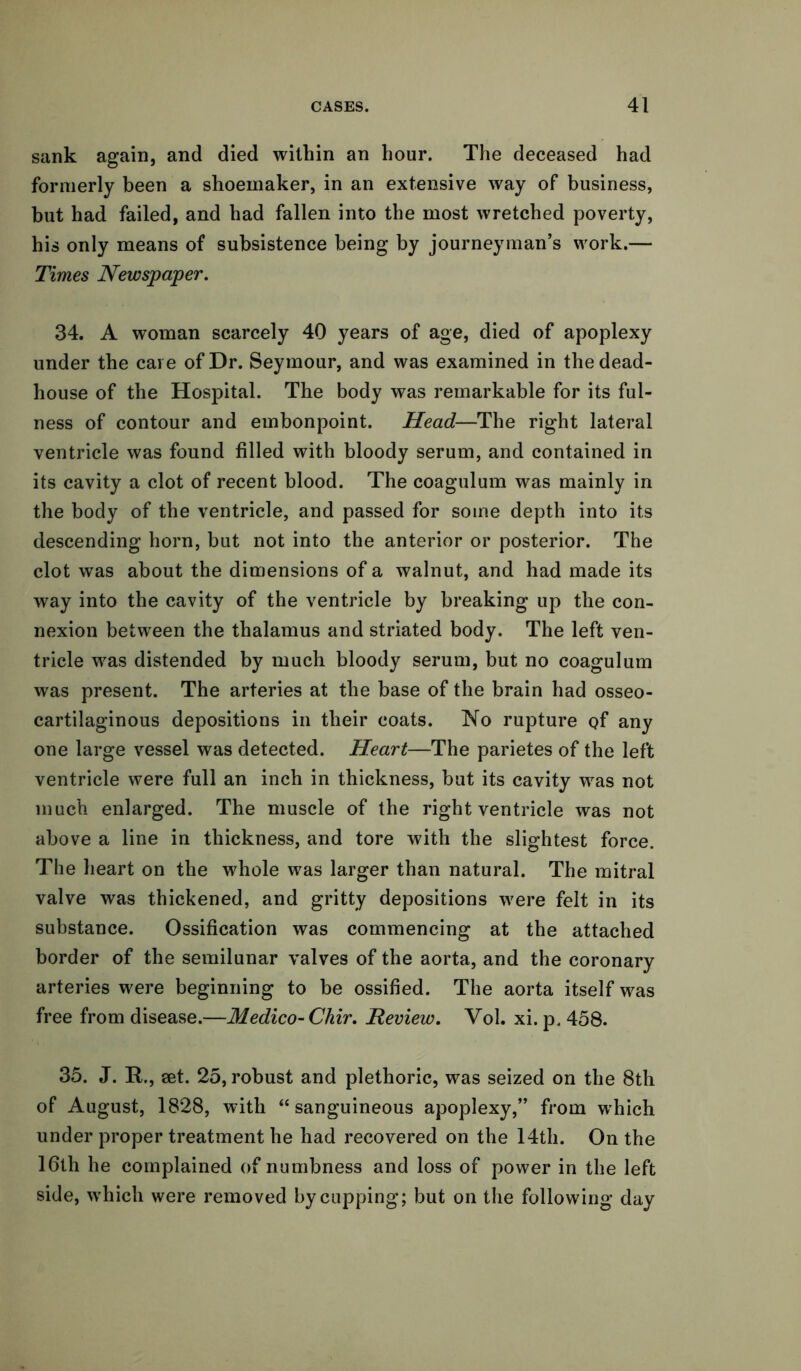 sank again, and died within an hour. The deceased had formerly been a shoemaker, in an extensive way of business, but had failed, and had fallen into the most wretched poverty, his only means of subsistence being by journeyman’s work.— Times Newspaper. 34. A woman scarcely 40 years of age, died of apoplexy under the care of Dr. Seymour, and was examined in the dead- house of the Hospital. The body was remarkable for its ful- ness of contour and embonpoint. Head—The right lateral ventricle was found filled with bloody serum, and contained in its cavity a clot of recent blood. The coagulum was mainly in the body of the ventricle, and passed for some depth into its descending horn, but not into the anterior or posterior. The clot was about the dimensions of a walnut, and had made its way into the cavity of the ventricle by breaking up the con- nexion between the thalamus and striated body. The left ven- tricle was distended by much bloody serum, but no coagulum was present. The arteries at the base of the brain had osseo- cartilaginous depositions in their coats. No rupture qf any one large vessel was detected. Heart—The parietes of the left ventricle were full an inch in thickness, but its cavity was not much enlarged. The muscle of the right ventricle was not above a line in thickness, and tore with the slightest force. The heart on the whole was larger than natural. The mitral valve was thickened, and gritty depositions were felt in its substance. Ossification was commencing at the attached border of the semilunar valves of the aorta, and the coronary arteries were beginning to be ossified. The aorta itself was free from disease.—Medico- Chir. Review. Vol. xi. p. 458. 35. J. R., set. 25, robust and plethoric, was seized on the 8th of August, 1828, with “sanguineous apoplexy,” from which under proper treatment he had recovered on the 14th. On the 16th he complained of numbness and loss of power in the left side, which were removed by cupping; but on the following day