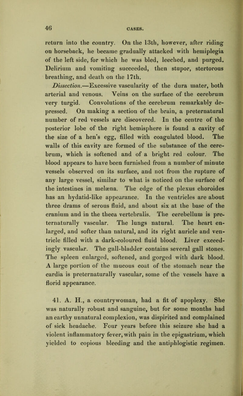 return into the country. On the 13th, however, after riding* on horseback, lie became gradually attacked with hemiplegia of the left side, for which he was bled, leeched, and purged. Delirium and vomiting succeeded, then stupor, stertorous breathing, and death on the 17th. Dissection.—Excessive vascularity of the dura mater, both arterial and venous. Veins on the surface of the cerebrum very turgid. Convolutions of the cerebrum remarkably de- pressed. On making a section of the brain, a preternatural number of red vessels are discovered. In the centre of the posterior lobe of the right hemisphere is found a cavity of the size of a hen’s egg, filled with coagulated blood. The walls of this cavity are formed of the substance of the cere- brum, which is softened and of a bright red colour. The blood appears to have been furnished from a number of minute vessels observed on its surface, and not from the rupture of any large vessel, similar to what is noticed on the surface of the intestines in melaena. The edge of the plexus choroides has an hydatid-like appearance. In the ventricles are about three drams of serous fluid, and about six at the base of the cranium and in the theca vertebralis. The cerebellum is pre- ternaturally vascular. The lungs natural. The heart en- larged, and softer than natural, and its right auricle and ven- tricle filled with a dark-coloured fluid blood. Liver exceed- ingly vascular. The gall-bladder contains several gall stones. The spleen enlarged, softened, and gorged with dark blood. A large portion of the mucous coat of the stomach near the cardia is preternaturally vascular, some of the vessels have a florid appearance. 41. A. H., a countrywoman, had a fit of apoplexy. She was naturally robust and sanguine, but for some months had an earthy unnatural complexion, was dispirited and complained of sick headache. Four years before this seizure she had a violent inflammatory fever, with pain in the epigastrium, which yielded to copious bleeding and the antiphlogistic regimen.