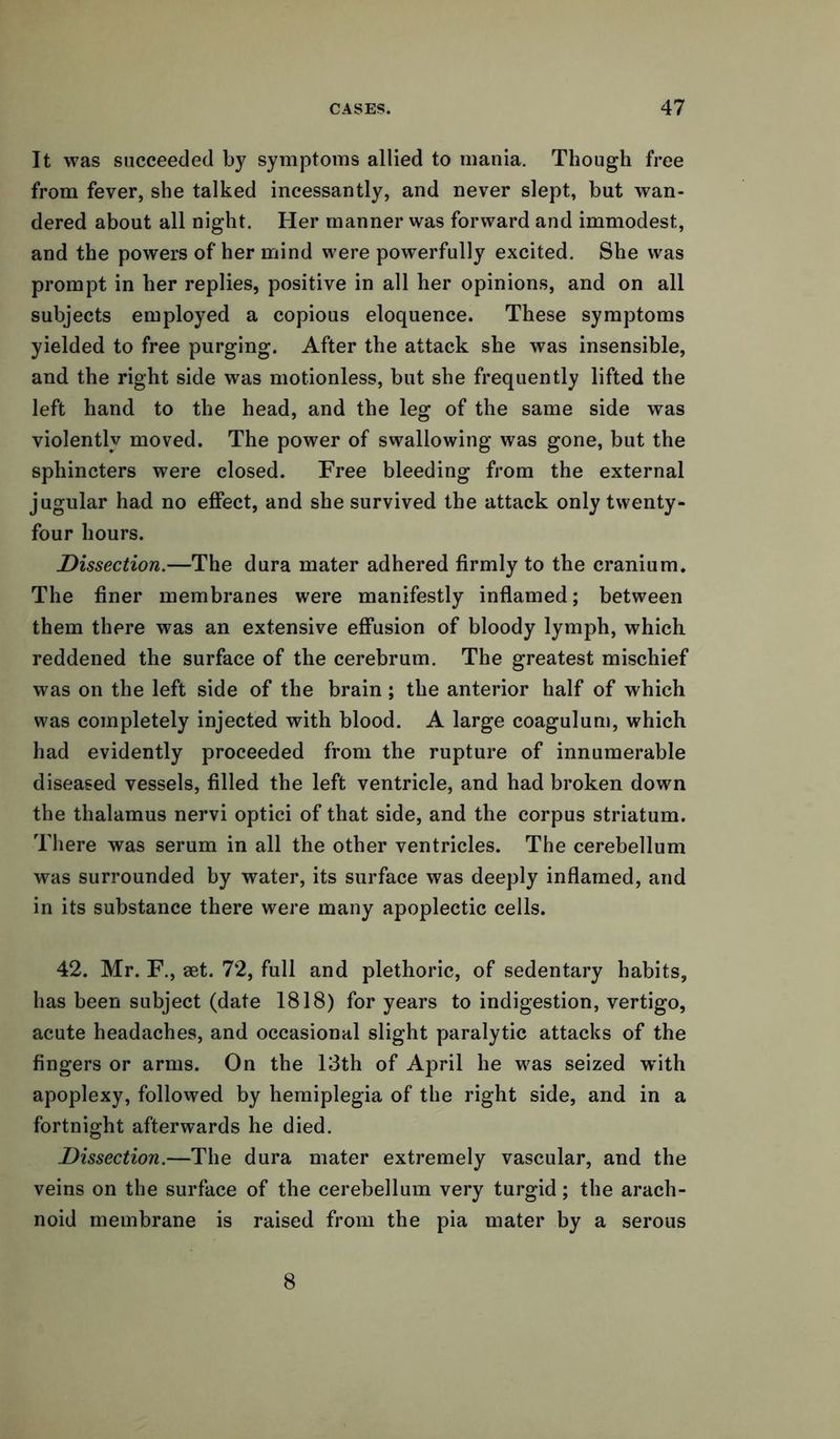 It was succeeded by symptoms allied to mania. Though free from fever, she talked incessantly, and never slept, but wan- dered about all night. Her manner was forward and immodest, and the powers of her mind were powerfully excited. She was prompt in her replies, positive in all her opinions, and on all subjects employed a copious eloquence. These symptoms yielded to free purging. After the attack she was insensible, and the right side was motionless, but she frequently lifted the left hand to the head, and the leg of the same side was violently moved. The power of swallowing was gone, but the sphincters were closed. Free bleeding from the external jugular had no effect, and she survived the attack only twenty- four hours. Dissection.—The dura mater adhered firmly to the cranium. The finer membranes were manifestly inflamed; between them there was an extensive effusion of bloody lymph, which reddened the surface of the cerebrum. The greatest mischief was on the left side of the brain ; the anterior half of which was completely injected with blood. A large coagulum, which had evidently proceeded from the rupture of innumerable diseased vessels, filled the left ventricle, and had broken down the thalamus nervi optici of that side, and the corpus striatum. There was serum in all the other ventricles. The cerebellum was surrounded by water, its surface was deeply inflamed, and in its substance there were many apoplectic cells. 42. Mr. F., aet. 72, full and plethoric, of sedentary habits, has been subject (date 1818) for years to indigestion, vertigo, acute headaches, and occasional slight paralytic attacks of the fingers or arms. On the 13th of April he was seized with apoplexy, followed by hemiplegia of the right side, and in a fortnight afterwards he died. Dissection.—The dura mater extremely vascular, and the veins on the surface of the cerebellum very turgid; the arach- noid membrane is raised from the pia mater by a serous 8