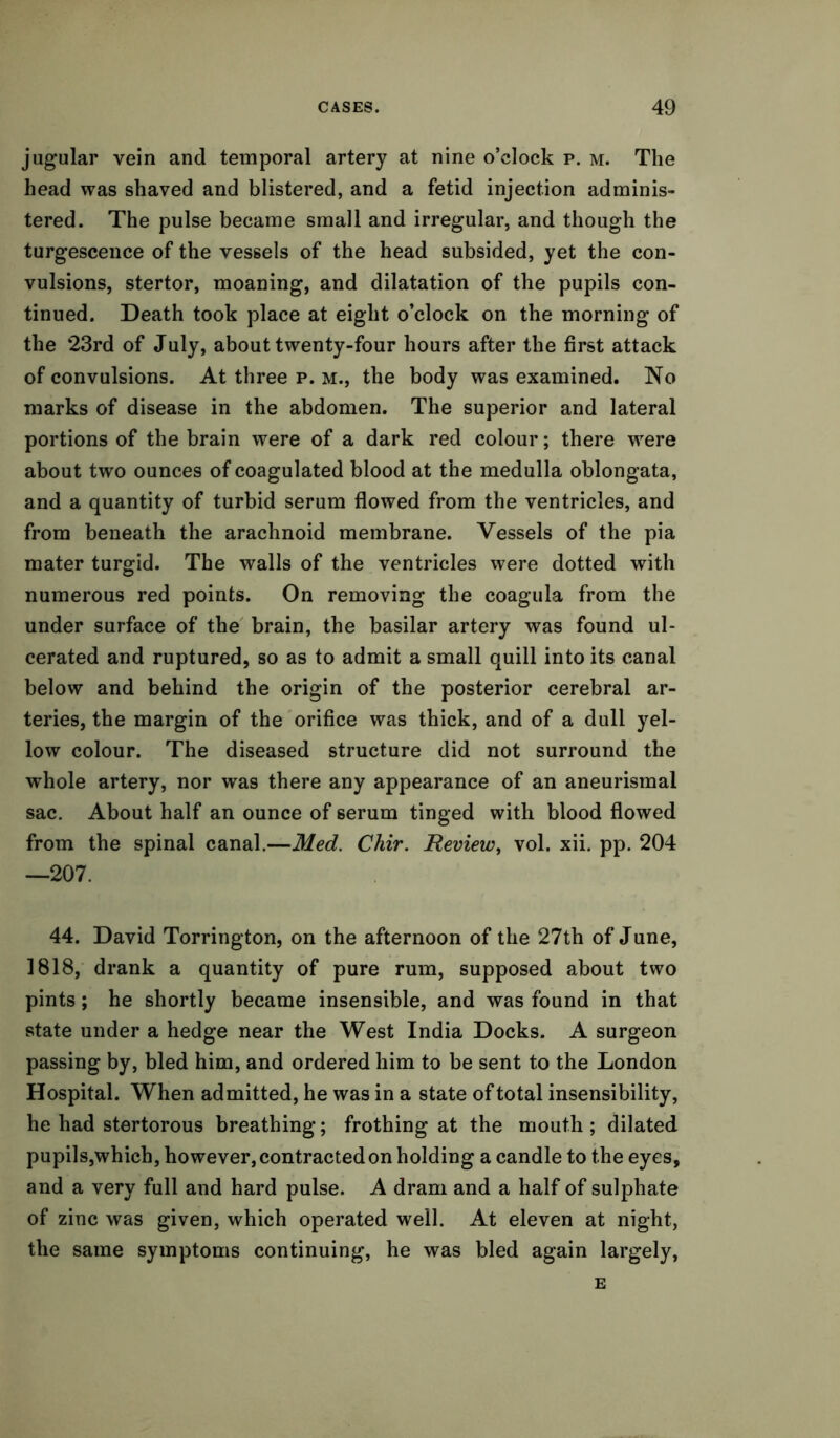 jugular vein and temporal artery at nine o’clock p. m. The head was shaved and blistered, and a fetid injection adminis- tered. The pulse became small and irregular, and though the turgescence of the vessels of the head subsided, yet the con- vulsions, stertor, moaning, and dilatation of the pupils con- tinued. Death took place at eight o’clock on the morning of the 23rd of July, about twenty-four hours after the first attack of convulsions. At three p. m., the body was examined. No marks of disease in the abdomen. The superior and lateral portions of the brain were of a dark red colour; there were about two ounces of coagulated blood at the medulla oblongata, and a quantity of turbid serum flowed from the ventricles, and from beneath the arachnoid membrane. Vessels of the pia mater turgid. The walls of the ventricles were dotted with numerous red points. On removing the coagula from the under surface of the brain, the basilar artery was found ul- cerated and ruptured, so as to admit a small quill into its canal below and behind the origin of the posterior cerebral ar- teries, the margin of the orifice was thick, and of a dull yel- low colour. The diseased structure did not surround the whole artery, nor was there any appearance of an aneurismal sac. About half an ounce of serum tinged with blood flowed from the spinal canal.—Med. Chir. Review, vol. xii. pp. 204 —207. 44. David Torrington, on the afternoon of the 27th of June, 1818, drank a quantity of pure rum, supposed about two pints; he shortly became insensible, and was found in that state under a hedge near the West India Docks. A surgeon passing by, bled him, and ordered him to be sent to the London Hospital. When admitted, he was in a state of total insensibility, he had stertorous breathing; frothing at the mouth; dilated pupils,which, however, contracted on holding a candle to the eyes, and a very full and hard pulse. A dram and a half of sulphate of zinc was given, which operated well. At eleven at night, the same symptoms continuing, he was bled again largely, E