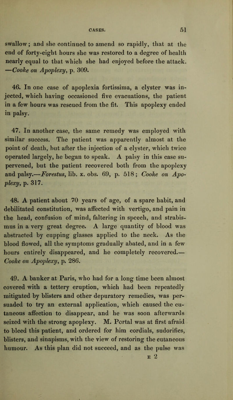 swallow; and she continued to amend so rapidly, that at the end of forty-eight hours she was restored to a degree of health nearly equal to that which she had enjoyed before the attack. —Coolie on Apoplexy, p. 309. 46. In one case of apoplexia fortissima, a clyster was in- jected, which having occasioned five evacuations, the patient in a few hours wras rescued from the fit. This apoplexy ended in palsy. 47. In another case, the same remedy was employed with similar success. The patient was apparently almost at the point of death, but after the injection of a clyster, which twice operated largely, he began to speak. A palsy in this case su- pervened, but the patient recovered both from the apoplexy and palsy.—Forestus, lib. x. obs. 69, p. 518; Cooke on Apo- plexy, p. 317. 48. A patient about 70 years of age, of a spare habit, and debilitated constitution, was affected with vertigo, and pain in the head, confusion of mind, faltering in speech, and strabis- mus in a very great degree. A large quantity of blood was abstracted by cupping glasses applied to the neck. As the blood flowed, all the symptoms gradually abated, and in a few hours entirely disappeared, and he completely recovered.— Cooke on Apoplexy, p. 286. 49. A banker at Paris, who had for a long time been almost covered with a tettery eruption, which had been repeatedly mitigated by blisters and other depuratory remedies, was per- suaded to try an external application, which caused the cu- taneous affection to disappear, and he was soon afterwards seized with the strong apoplexy. M. Portal was at first afraid to bleed this patient, and ordered for him cordials, sudorifics, blisters, and sinapisms, with the view of restoring the cutaneous humour. As this plan did not succeed, and as the pulse e 2 was