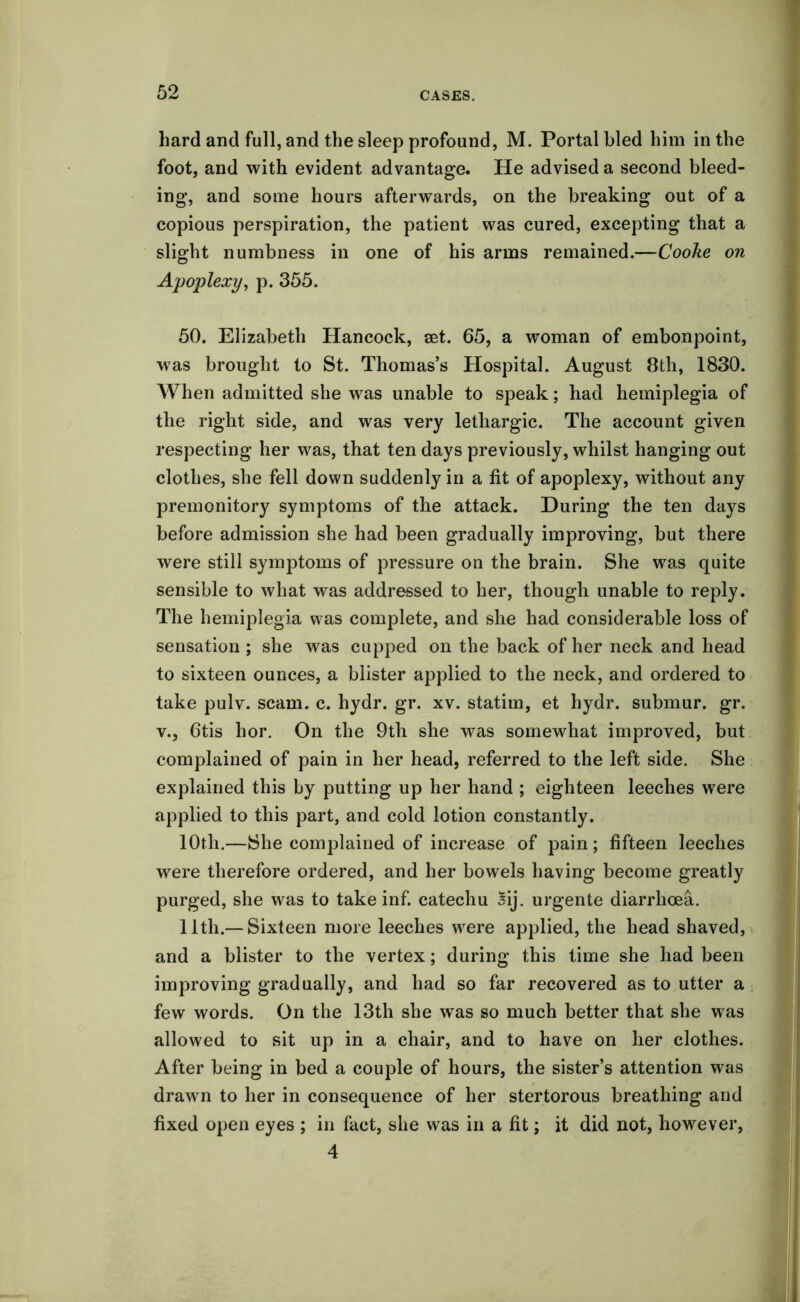 hard and full, and the sleep profound, M. Portal bled him in the foot, and with evident advantage. He advised a second bleed- ing, and some hours afterwards, on the breaking out of a copious perspiration, the patient was cured, excepting that a slight numbness in one of his arms remained.—Cooke on Apoplexy, p. 355. 50. Elizabeth Hancock, set. 65, a woman of embonpoint, was brought to St. Thomas’s Hospital. August 8th, 1830. When admitted she was unable to speak; had hemiplegia of the right side, and was very lethargic. The account given respecting her was, that ten days previously, whilst hanging out clothes, she fell down suddenly in a fit of apoplexy, without any premonitory symptoms of the attack. During the ten days before admission she had been gradually improving, but there were still symptoms of pressure on the brain. She was quite sensible to what was addressed to her, though unable to reply. The hemiplegia was complete, and she had considerable loss of sensation ; she was cupped on the back of her neck and head to sixteen ounces, a blister applied to the neck, and ordered to take pulv. scam. c. hydr. gr. xv. statim, et hydr. submur. gr. v., 6tis hor. On the 9th she was somewhat improved, but complained of pain in her head, referred to the left side. She explained this by putting up her hand ; eighteen leeches were applied to this part, and cold lotion constantly. 10th.—She complained of increase of pain; fifteen leeches were therefore ordered, and her bowels having become greatly purged, she was to take inf. catechu 3ij. urgente diarrhoea. 11th.— Sixteen more leeches were applied, the head shaved, and a blister to the vertex; during this time she had been improving gradually, and had so far recovered as to utter a few words. On the 13th she w~as so much better that she was allowed to sit up in a chair, and to have on her clothes. After being in bed a couple of hours, the sister’s attention was drawn to her in consequence of her stertorous breathing and fixed open eyes ; in fact, she was in a fit; it did not, however, 4