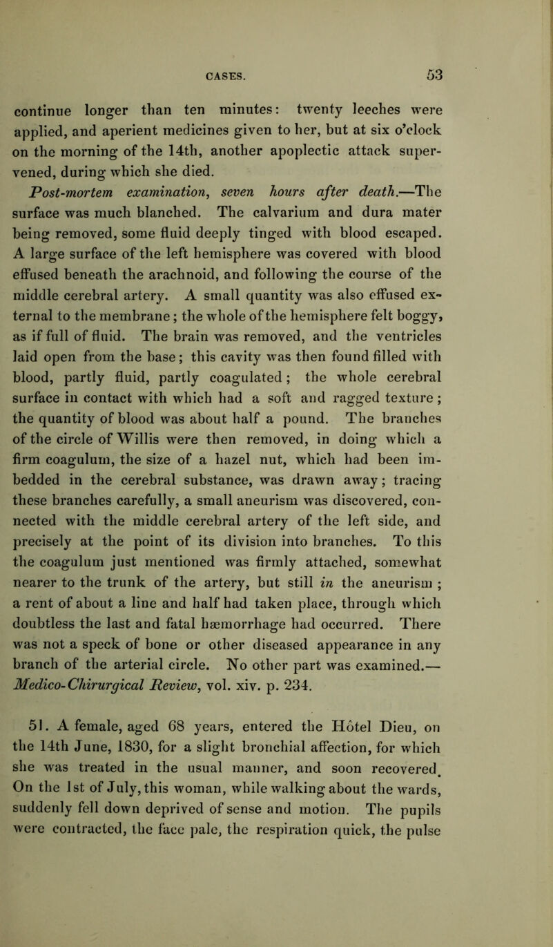 continue longer than ten minutes: twenty leeches were applied, and aperient medicines given to her, but at six o’clock on the morning of the 14th, another apoplectic attack super- vened, during which she died. Post-mortem examination, seven hours after death.—The surface was much blanched. The calvarium and dura mater being removed, some fluid deeply tinged with blood escaped. A large surface of the left hemisphere was covered with blood effused beneath the arachnoid, and following the course of the middle cerebral artery. A small quantity was also effused ex- ternal to the membrane; the whole of the hemisphere felt boggy, as if full of fluid. The brain was removed, and the ventricles laid open from the base; this cavity was then found filled with blood, partly fluid, partly coagulated; the whole cerebral surface in contact with which had a soft and ragged texture; the quantity of blood was about half a pound. The branches of the circle of Willis were then removed, in doing which a firm coagulum, the size of a hazel nut, which had been im- bedded in the cerebral substance, was drawn away; tracing these branches carefully, a small aneurism was discovered, con- nected with the middle cerebral artery of the left side, and precisely at the point of its division into branches. To this the coagulum just mentioned was firmly attached, somewhat nearer to the trunk of the artery, but still in the aneurism ; a rent of about a line and half had taken place, through which doubtless the last and fatal haemorrhage had occurred. There was not a speck of bone or other diseased appearance in any branch of the arterial circle. No other part was examined.— Medico-Chirurgical Review, vol. xiv. p. 234. 51. A female, aged 68 years, entered the Hotel Dieu, on the 14th June, 1830, for a slight bronchial affection, for which she was treated in the usual manner, and soon recovered. On the 1st of July, this woman, while walking about the wards, suddenly fell down deprived of sense and motion. The pupils were contracted, the face pale, the respiration quick, the pulse