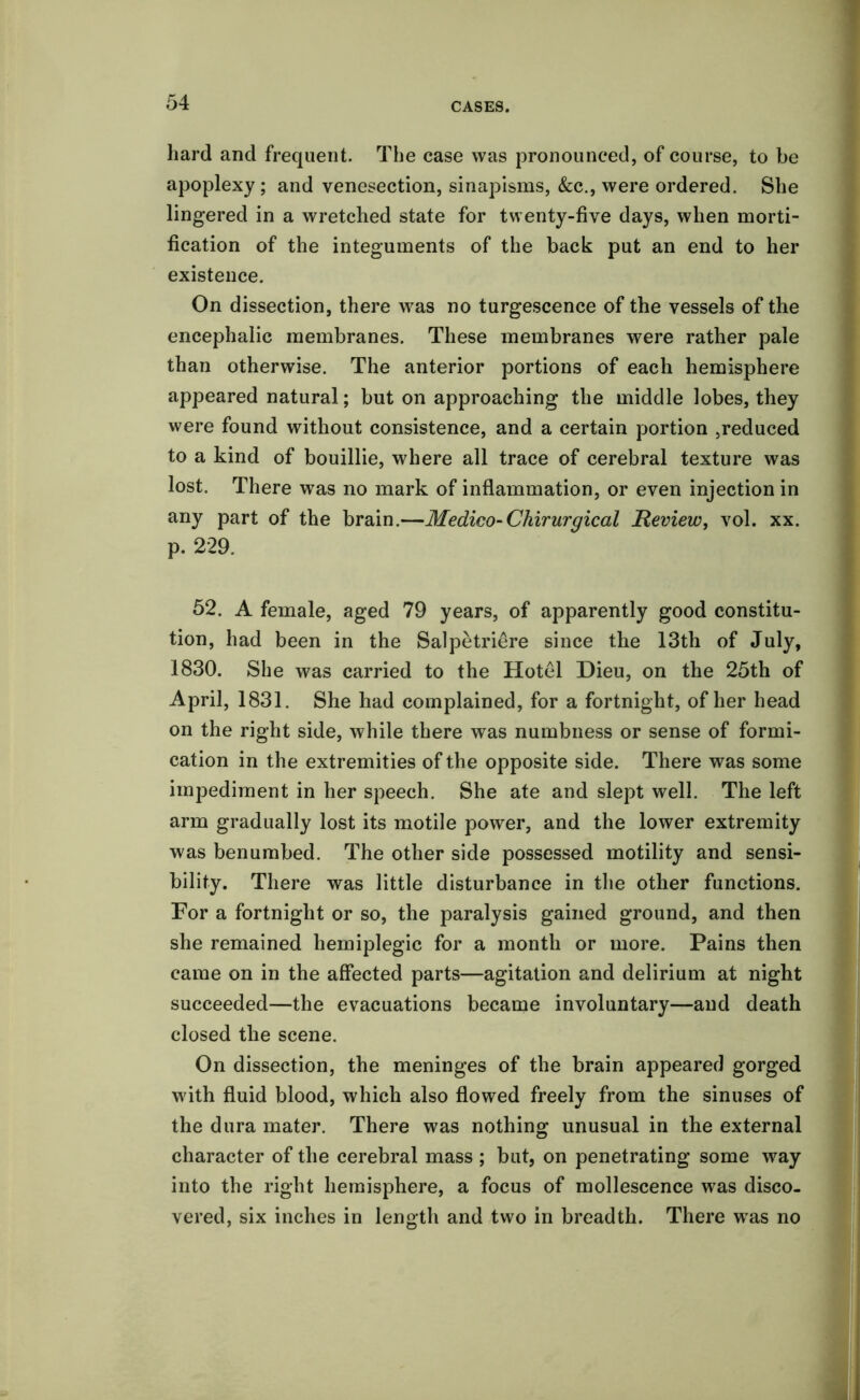 hard and frequent. The case was pronounced, of course, to be apoplexy; and venesection, sinapisms, See., were ordered. She lingered in a wretched state for twenty-five days, when morti- fication of the integuments of the back put an end to her existence. On dissection, there was no turgescence of the vessels of the encephalic membranes. These membranes were rather pale than otherwise. The anterior portions of each hemisphere appeared natural; but on approaching the middle lobes, they were found without consistence, and a certain portion ,reduced to a kind of bouillie, where all trace of cerebral texture was lost. There was no mark of inflammation, or even injection in any part of the brain.—Medico-Chirurgical Review, vol. xx. p. 229. 52. A female, aged 79 years, of apparently good constitu- tion, had been in the Salpetriere since the 13th of July, 1830. She was carried to the Hotel Dieu, on the 25th of April, 1831. She had complained, for a fortnight, of her head on the right side, while there was numbness or sense of formi- cation in the extremities of the opposite side. There was some impediment in her speech. She ate and slept well. The left arm gradually lost its motile power, and the lower extremity was benumbed. The other side possessed motility and sensi- bility. There was little disturbance in the other functions. For a fortnight or so, the paralysis gained ground, and then she remained hemiplegic for a month or more. Pains then came on in the affected parts—agitation and delirium at night succeeded—the evacuations became involuntary—and death closed the scene. On dissection, the meninges of the brain appeared gorged with fluid blood, which also flowed freely from the sinuses of the dura mater. There was nothing unusual in the external character of the cerebral mass ; but, on penetrating some way into the right hemisphere, a focus of mollescence was disco- vered, six inches in length and two in breadth. There wras no