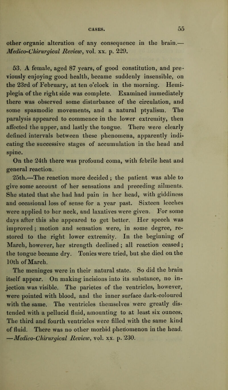 other organic alteration of any consequence in the brain.— Medico-Chirurgical Review, vol. xx. p. 229. 53. A female, aged 87 years, of good constitution, and pre- viously enjoying good health, became suddenly insensible, on the 23rd of February, at ten o’clock in the morning. Hemi- plegia of the right side was complete. Examined immediately there was observed some disturbance of the circulation, and some spasmodic movements, and a natural ptyalism. The paralysis appeared to commence in the lower extremity, then affected the upper, and lastly the tongue. There were clearly defined intervals between these phenomena, apparently indi- cating the successive stages of accumulation in the head and spine. On the 24th there was profound coma, with febrile heat and general reaction. 25th.—The reaction more decided ; the patient was able to give some account of her sensations and preceding ailments. She stated that she had had pain in her head, with giddiness and occasional loss of sense for a year past. Sixteen leeches were applied to her neck, and laxatives wrere given. For some days after this she appeared to get better. Her speech was improved; motion and sensation wTere, in some degree, re- stored to the right lower extremity. In the beginning of March, however, her strength declined ; all reaction ceased; the tongue became dry. Tonics were tried, but she died on the 10th of March. The meninges were in their natural state. So did the brain itself appear. On making incisions into its substance, no in- jection was visible. The parietes of the ventricles, however, were pointed with blood, and the inner surface dark-coloured with the same. The ventricles themselves were greatly dis- tended with a pellucid fluid, amounting to at least six ounces. The third and fourth ventricles were filled with the same kind of fluid. There was no other morbid phenomenon in the head. —Medico-Chirurgical Review, vol. xx. p. 230.