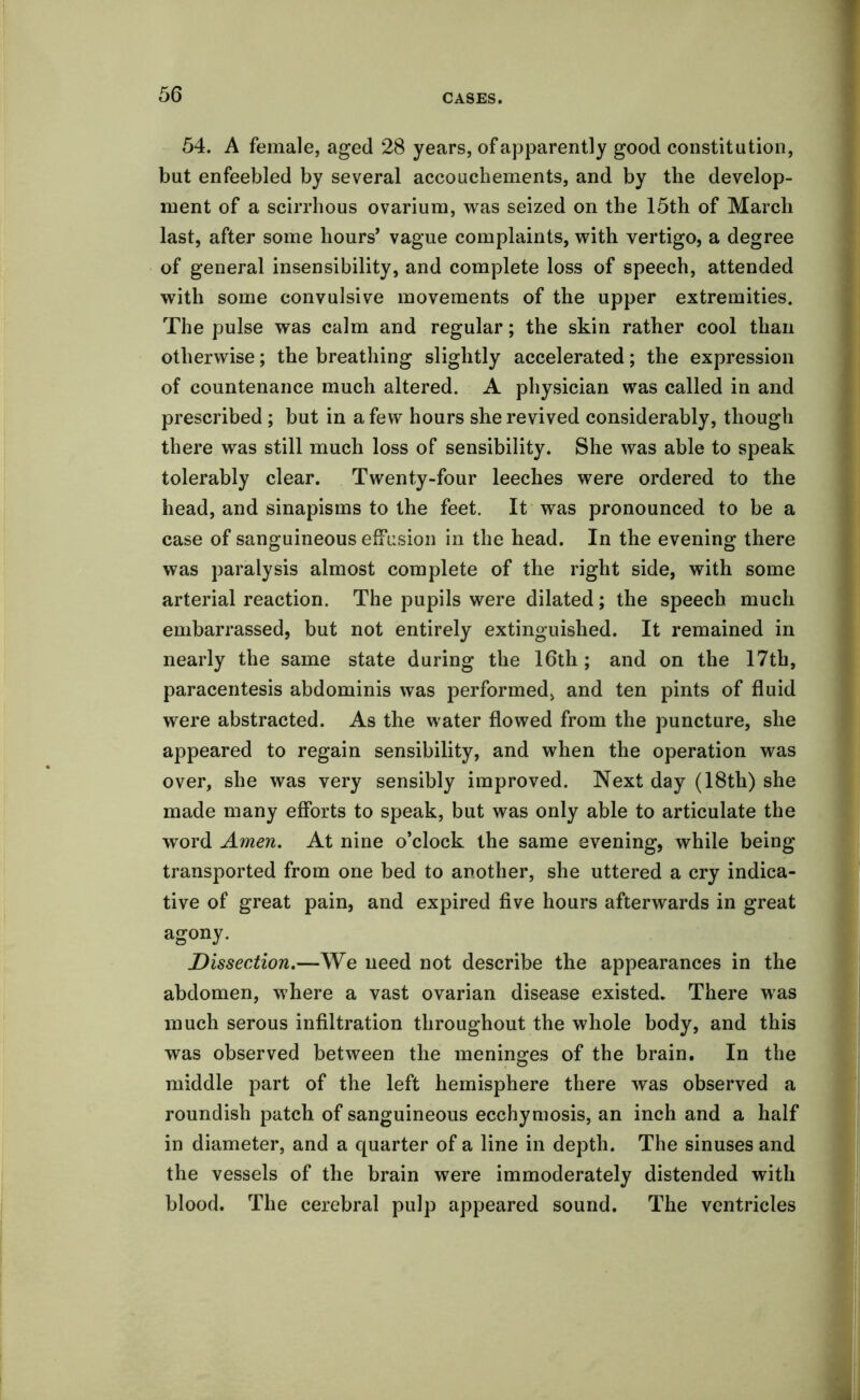 54. A female, aged 28 years, of apparently good constitution, but enfeebled by several accouchements, and by the develop- ment of a scirrhous ovarium, was seized on the 15th of March last, after some hours’ vague complaints, with vertigo, a degree of general insensibility, and complete loss of speech, attended with some convulsive movements of the upper extremities. The pulse was calm and regular; the skin rather cool than otherwise; the breathing slightly accelerated; the expression of countenance much altered. A physician was called in and prescribed ; but in a few hours she revived considerably, though there was still much loss of sensibility. She was able to speak tolerably clear. Twenty-four leeches were ordered to the head, and sinapisms to the feet. It was pronounced to be a case of sanguineous effusion in the head. In the evening there was paralysis almost complete of the right side, with some arterial reaction. The pupils were dilated; the speech much embarrassed, but not entirely extinguished. It remained in nearly the same state during the 16th; and on the 17th, paracentesis abdominis was performed, and ten pints of fluid were abstracted. As the water flowed from the puncture, she appeared to regain sensibility, and when the operation was over, she was very sensibly improved. Next day (18th) she made many efforts to speak, but was only able to articulate the word Amen. At nine o’clock the same evening, while being transported from one bed to another, she uttered a cry indica- tive of great pain, and expired five hours afterwards in great agony. Dissection.—We need not describe the appearances in the abdomen, where a vast ovarian disease existed. There was much serous infiltration throughout the whole body, and this was observed between the meninges of the brain. In the middle part of the left hemisphere there was observed a roundish patch of sanguineous ecchymosis, an inch and a half in diameter, and a quarter of a line in depth. The sinuses and the vessels of the brain were immoderately distended with blood. The cerebral pulp appeared sound. The ventricles