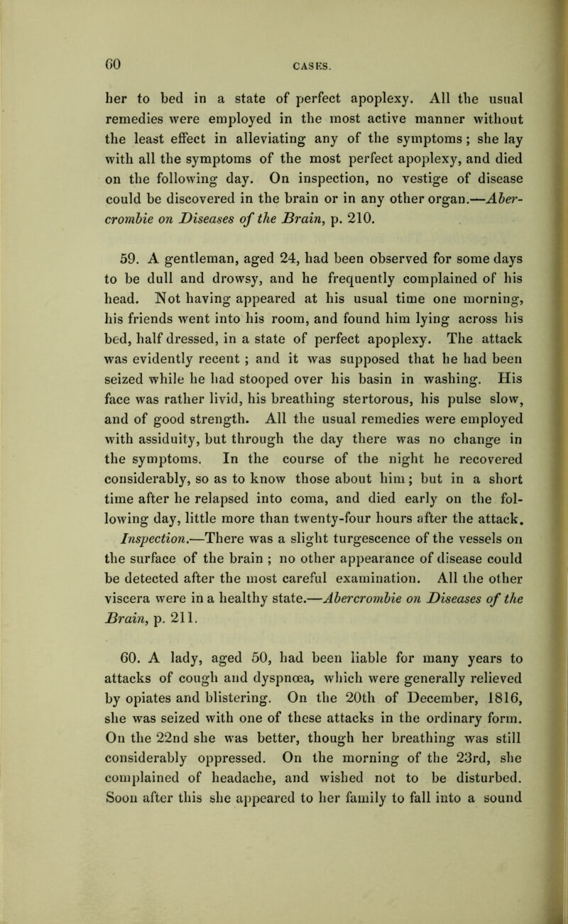 GO her to bed in a state of perfect apoplexy. All the usual remedies were employed in the most active manner without the least effect in alleviating any of the symptoms; she lay with all the symptoms of the most perfect apoplexy, and died on the following day. On inspection, no vestige of disease could be discovered in the brain or in any other organ.—Aber- crombie on Diseases of the Drain, p. 210. 59. A gentleman, aged 24, had been observed for some days to be dull and drowsy, and he frequently complained of his head. Not having appeared at his usual time one morning, his friends went into his room, and found him lying across his bed, half dressed, in a state of perfect apoplexy. The attack was evidently recent ; and it was supposed that he had been seized while he had stooped over his basin in washing. His face was rather livid, his breathing stertorous, his pulse slow, and of good strength. All the usual remedies were employed with assiduity, but through the day there was no change in the symptoms. In the course of the night he recovered considerably, so as to know those about him; but in a short time after he relapsed into coma, and died early on the fol- lowing day, little more than twenty-four hours after the attack. Inspection.—There was a slight turgescence of the vessels on the surface of the brain ; no other appearance of disease could be detected after the most careful examination. All the other viscera were in a healthy state.—Abercrombie on Diseases of the Brain, p. 211. 60. A lady, aged 50, had been liable for many years to attacks of cough and dyspnoea, which were generally relieved by opiates and blistering. On the 20th of December, 1816, she was seized with one of these attacks in the ordinary form. On the 22nd she was better, though her breathing was still considerably oppressed. On the morning of the 23rd, she complained of headache, and wished not to be disturbed. Soon after this she appeared to her family to fall into a sound