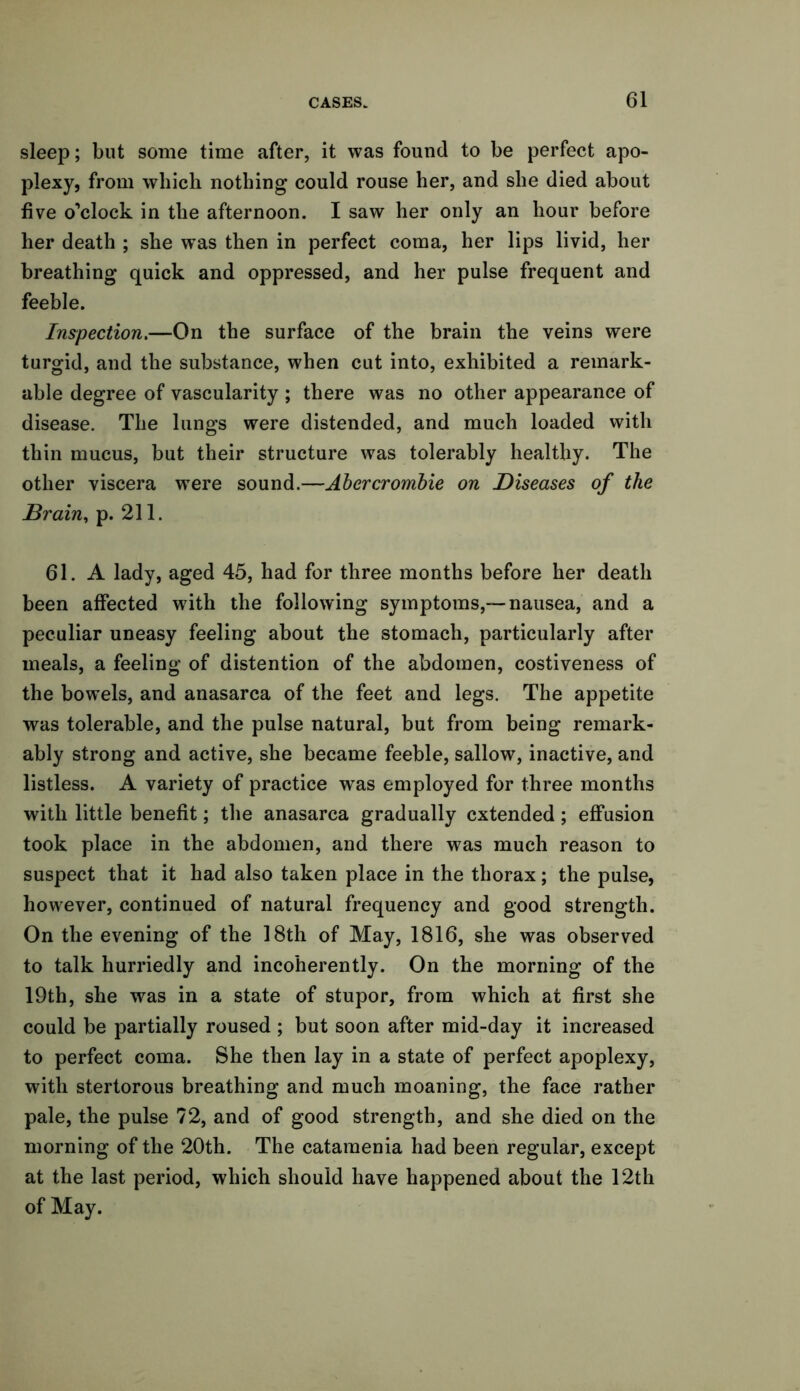 sleep; but some time after, it was found to be perfect apo- plexy, from which nothing could rouse her, and she died about five o’clock in the afternoon. I saw her only an hour before her death ; she was then in perfect coma, her lips livid, her breathing quick and oppressed, and her pulse frequent and feeble. Inspection.—On the surface of the brain the veins were turgid, and the substance, when cut into, exhibited a remark- able degree of vascularity ; there was no other appearance of disease. The lungs were distended, and much loaded with thin mucus, but their structure was tolerably healthy. The other viscera wrere sound.—Abercrombie on Diseases of the Brain, p. 211. 61. A lady, aged 45, had for three months before her death been affected w7ith the following symptoms,-—nausea, and a peculiar uneasy feeling about the stomach, particularly after meals, a feeling of distention of the abdomen, costiveness of the bowels, and anasarca of the feet and legs. The appetite was tolerable, and the pulse natural, but from being remark- ably strong and active, she became feeble, sallow, inactive, and listless. A variety of practice wras employed for three months with little benefit; the anasarca gradually extended; effusion took place in the abdomen, and there was much reason to suspect that it had also taken place in the thorax; the pulse, however, continued of natural frequency and good strength. On the evening of the 18th of May, 1816, she was observed to talk hurriedly and incoherently. On the morning of the 19th, she was in a state of stupor, from which at first she could be partially roused ; but soon after mid-day it increased to perfect coma. She then lay in a state of perfect apoplexy, with stertorous breathing and much moaning, the face rather pale, the pulse 72, and of good strength, and she died on the morning of the 20th. The catamenia had been regular, except at the last period, which should have happened about the 12th of May.