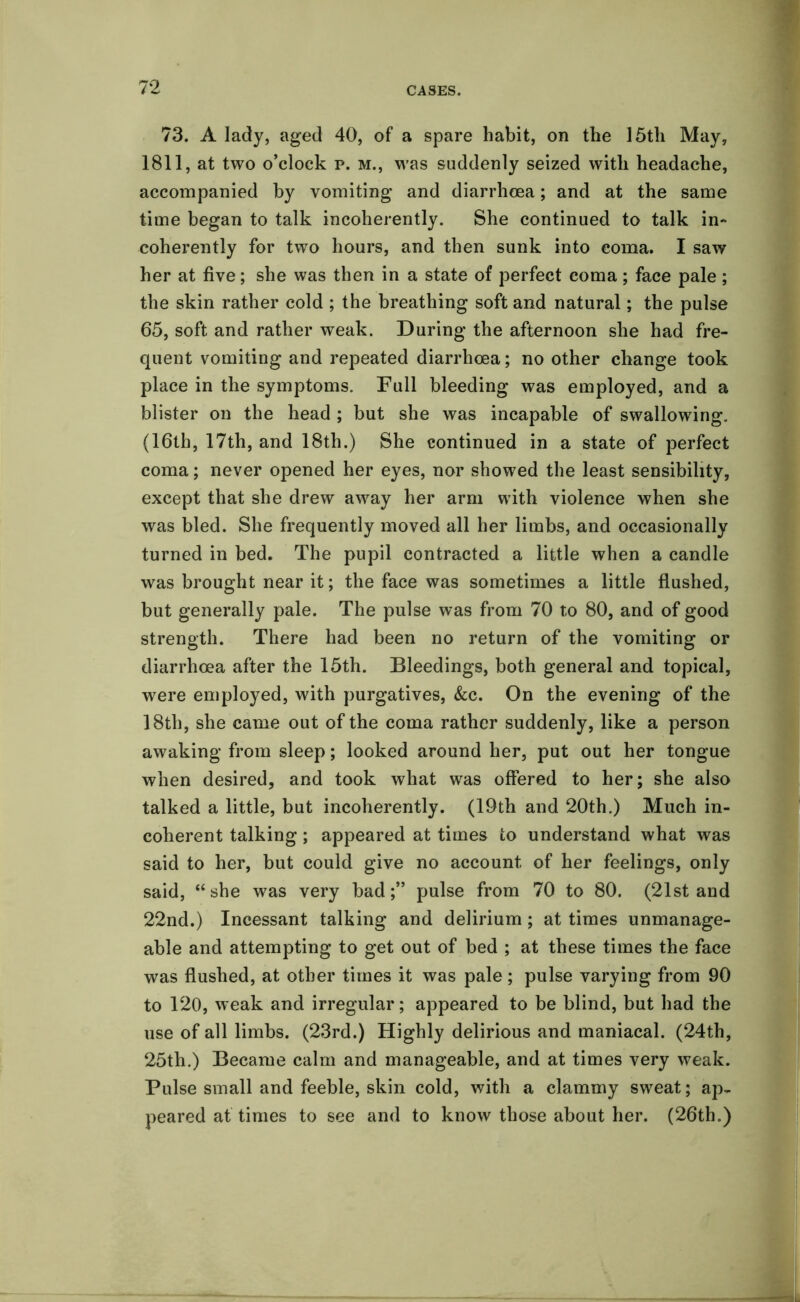 73. A lady, aged 40, of a spare habit, on the 15th May, 1811, at two o’clock p. m., was suddenly seized with headache, accompanied by vomiting and diarrhoea; and at the same time began to talk incoherently. She continued to talk in- coherently for two hours, and then sunk into coma. I saw her at five; she was then in a state of perfect coma; face pale ; the skin rather cold ; the breathing soft and natural; the pulse 65, soft and rather weak. During the afternoon she had fre- quent vomiting and repeated diarrhoea; no other change took place in the symptoms. Full bleeding was employed, and a blister on the head ; but she was incapable of swallowing. (16th, 17th, and 18th.) She continued in a state of perfect coma; never opened her eyes, nor showed the least sensibility, except that she drew away her arm with violence when she was bled. She frequently moved all her limbs, and occasionally turned in bed. The pupil contracted a little when a candle was brought near it; the face was sometimes a little flushed, but generally pale. The pulse was from 70 to 80, and of good strength. There had been no return of the vomiting or diarrhoea after the 15th. Bleedings, both general and topical, were employed, with purgatives, &c. On the evening of the 18th, she came out of the coma rather suddenly, like a person awaking from sleep; looked around her, put out her tongue when desired, and took what was offered to her; she also talked a little, but incoherently. (19th and 20th.) Much in- coherent talking; appeared at times to understand what was said to her, but could give no account of her feelings, only said, “she was very bad;” pulse from 70 to 80. (21st and 22nd.) Incessant talking and delirium; at times unmanage- able and attempting to get out of bed ; at these times the face was flushed, at other times it was pale; pulse varying from 90 to 120, weak and irregular; appeared to be blind, but had the use of all limbs. (23rd.) Highly delirious and maniacal. (24th, 25th.) Became calm and manageable, and at times very weak. Pulse small and feeble, skin cold, with a clammy sweat; ap- peared at times to see and to know those about her. (26th.)