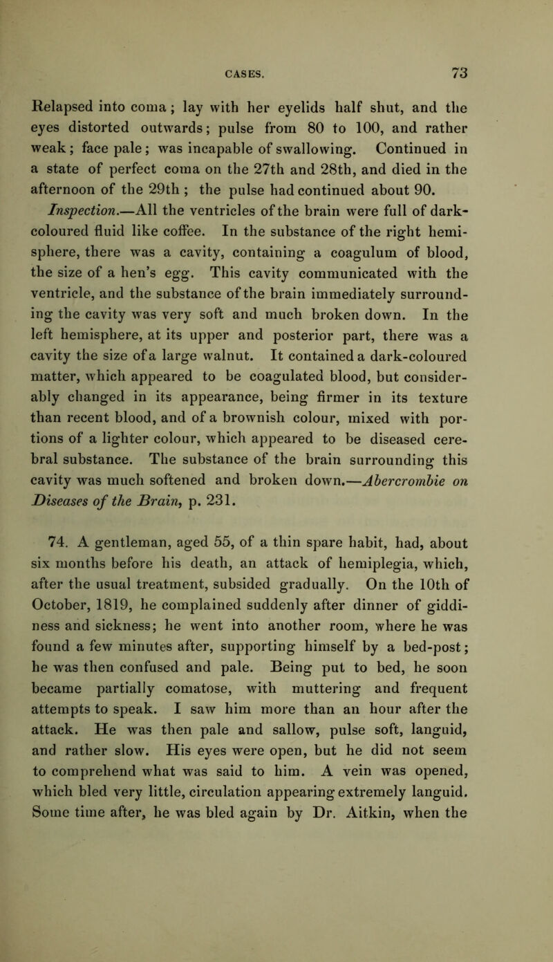 Relapsed into coma; lay with her eyelids half shut, and the eyes distorted outwards; pulse from 80 to 100, and rather weak ; face pale; was incapable of swallowing. Continued in a state of perfect coma on the 27th and 28th, and died in the afternoon of the 29th ; the pulse had continued about 90. Inspection.—All the ventricles of the brain were full of dark- coloured fluid like coffee. In the substance of the right hemi- sphere, there was a cavity, containing a coagulum of blood, the size of a hen’s egg. This cavity communicated with the ventricle, and the substance of the brain immediately surround- ing the cavity was very soft and much broken down. In the left hemisphere, at its upper and posterior part, there was a cavity the size of a large walnut. It contained a dark-coloured matter, which appeared to be coagulated blood, but consider- ably changed in its appearance, being firmer in its texture than recent blood, and of a brownish colour, mixed with por- tions of a lighter colour, which appeared to be diseased cere- bral substance. The substance of the brain surrounding this cavity was much softened and broken down.—Abercrombie on Diseases of the Brain, p. 231. 74. A gentleman, aged 55, of a thin spare habit, had, about six months before his death, an attack of hemiplegia, which, after the usual treatment, subsided gradually. On the 10th of October, 1819, he complained suddenly after dinner of giddi- ness and sickness; he went into another room, where he was found a few minutes after, supporting himself by a bed-post; he was then confused and pale. Being put to bed, he soon became partially comatose, with muttering and frequent attempts to speak. I saw him more than an hour after the attack. He was then pale and sallow, pulse soft, languid, and rather slow. His eyes were open, but he did not seem to comprehend what was said to him. A vein was opened, which bled very little, circulation appearing extremely languid. Some time after, he was bled again by Dr. Aitkin, when the