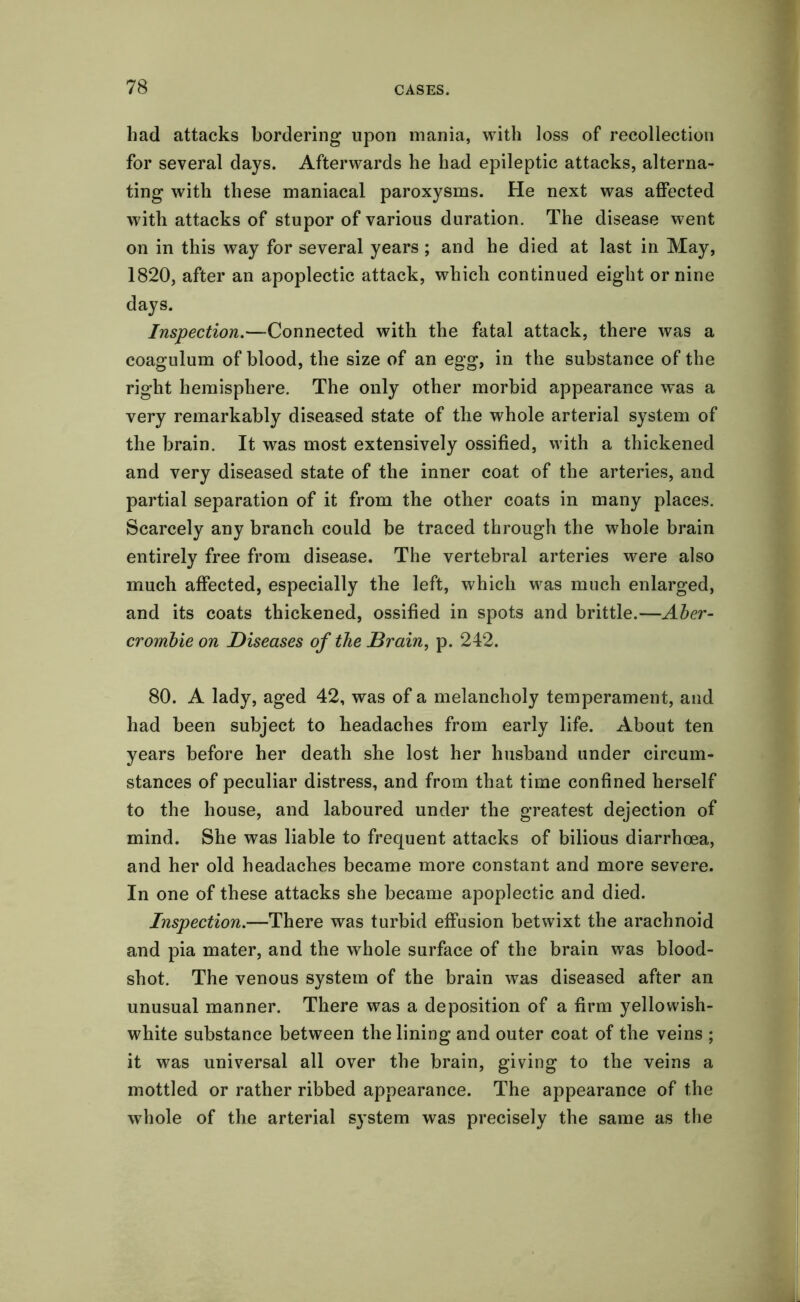 had attacks bordering upon mania, with loss of recollection for several days. Afterwards he had epileptic attacks, alterna- ting with these maniacal paroxysms. He next was affected with attacks of stupor of various duration. The disease went on in this way for several years ; and he died at last in May, 1820, after an apoplectic attack, which continued eight or nine days. Inspection.—Connected with the fatal attack, there was a coagulum of blood, the size of an egg, in the substance of the right hemisphere. The only other morbid appearance was a very remarkably diseased state of the whole arterial system of the brain. It was most extensively ossified, with a thickened and very diseased state of the inner coat of the arteries, and partial separation of it from the other coats in many places. Scarcely any branch could be traced through the whole brain entirely free from disease. The vertebral arteries were also much affected, especially the left, which was much enlarged, and its coats thickened, ossified in spots and brittle.—Aber- crombie on Diseases of the Brain, p. 242. 80. A lady, aged 42, was of a melancholy temperament, and had been subject to headaches from early life. About ten years before her death she lost her husband under circum- stances of peculiar distress, and from that time confined herself to the house, and laboured under the greatest dejection of mind. She was liable to frequent attacks of bilious diarrhoea, and her old headaches became more constant and more severe. In one of these attacks she became apoplectic and died. Inspection.—There was turbid effusion betwixt the arachnoid and pia mater, and the whole surface of the brain was blood- shot. The venous system of the brain was diseased after an unusual manner. There was a deposition of a firm yellowish- white substance between the lining and outer coat of the veins ; it was universal all over the brain, giving to the veins a mottled or rather ribbed appearance. The appearance of the whole of the arterial system was precisely the same as the