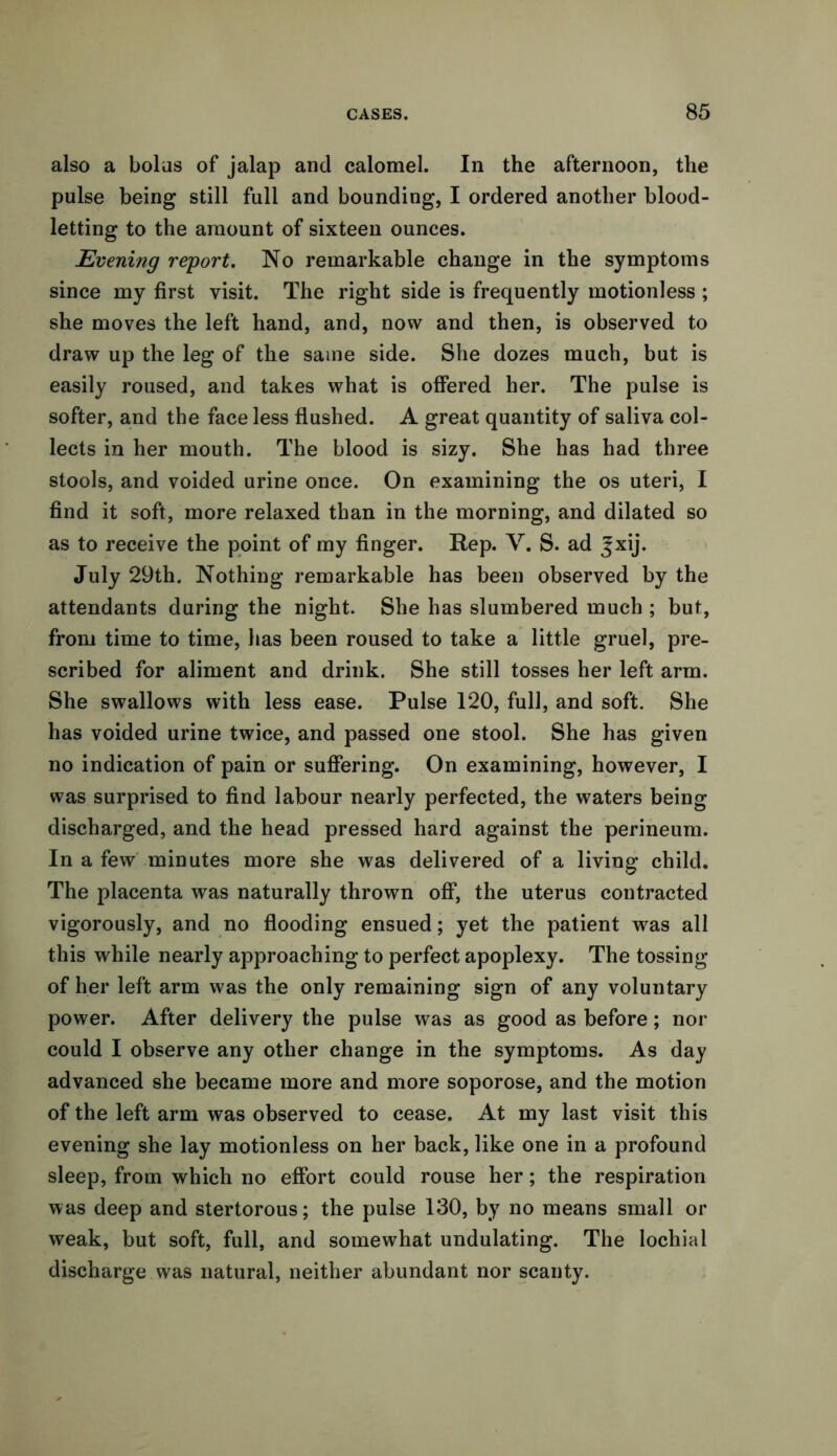 also a bolus of jalap and calomel. In the afternoon, the pulse being still full and bounding, I ordered another blood- letting to the amount of sixteen ounces. Evening report. No remarkable change in the symptoms since my first visit. The right side is frequently motionless ; she moves the left hand, and, now and then, is observed to draw up the leg of the same side. She dozes much, but is easily roused, and takes what is offered her. The pulse is softer, and the face less flushed. A great quantity of saliva col- lects in her mouth. The blood is sizy. She has had three stools, and voided urine once. On examining the os uteri, I find it soft, more relaxed than in the morning, and dilated so as to receive the point of my finger. Rep. V. S. ad |xij. July 29th. Nothing remarkable has been observed by the attendants during the night. She has slumbered much ; but, from time to time, has been roused to take a little gruel, pre- scribed for aliment and drink. She still tosses her left arm. She swallows with less ease. Pulse 120, full, and soft. She has voided urine twice, and passed one stool. She has given no indication of pain or suffering. On examining, however, I was surprised to find labour nearly perfected, the waters being discharged, and the head pressed hard against the perineum. In a few minutes more she was delivered of a living child. The placenta was naturally thrown off, the uterus contracted vigorously, and no flooding ensued; yet the patient was all this while nearly approaching to perfect apoplexy. The tossing of her left arm was the only remaining sign of any voluntary power. After delivery the pulse was as good as before; nor could I observe any other change in the symptoms. As day advanced she became more and more soporose, and the motion of the left arm was observed to cease. At my last visit this evening she lay motionless on her back, like one in a profound sleep, from which no effort could rouse her; the respiration was deep and stertorous; the pulse 130, by no means small or weak, but soft, full, and somewhat undulating. The lochial discharge was natural, neither abundant nor scanty.