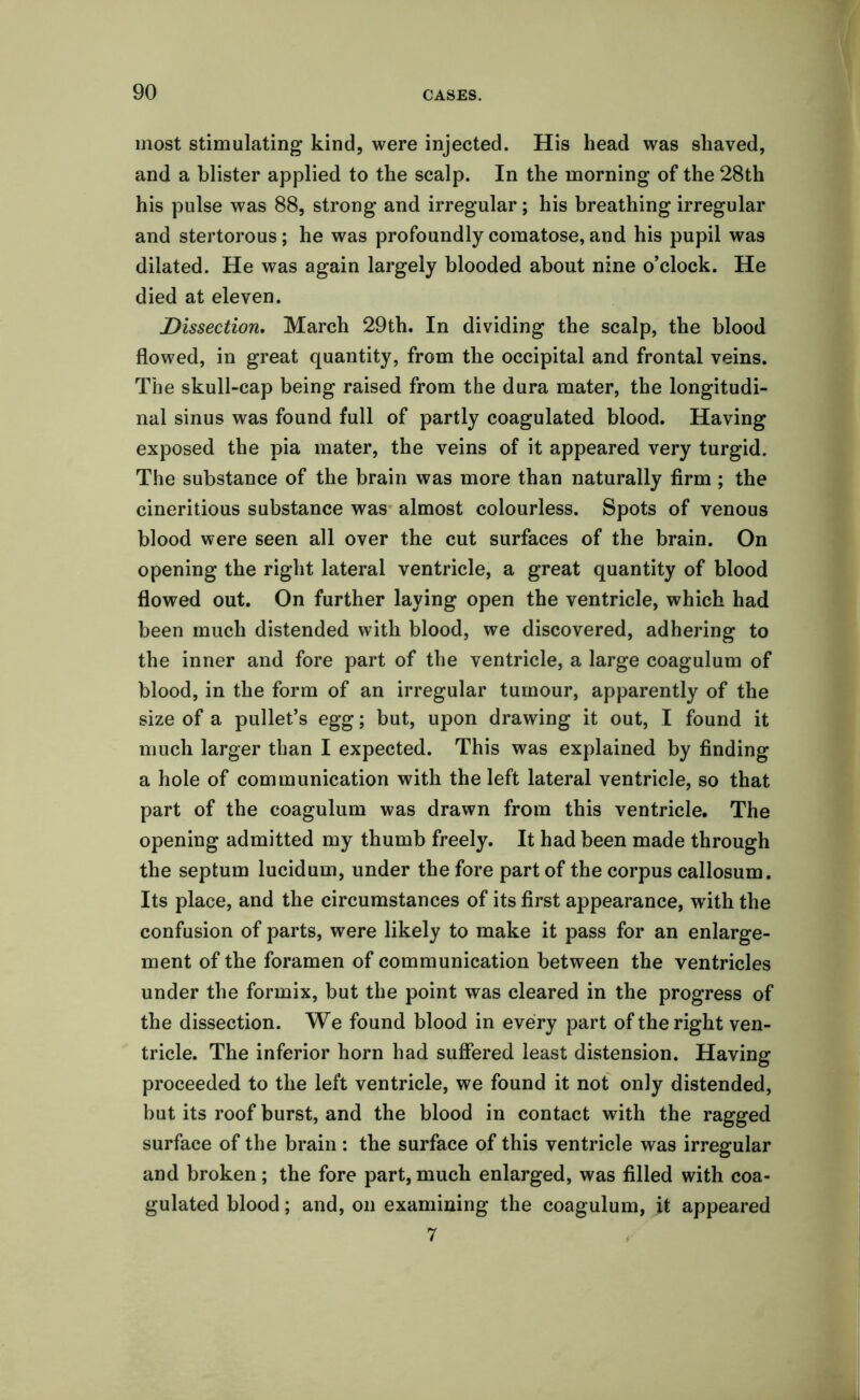 most stimulating kind, were injected. His head was shaved, and a blister applied to the scalp. In the morning of the 28th his pulse was 88, strong and irregular; his breathing irregular and stertorous; he was profoundly comatose, and his pupil was dilated. He was again largely blooded about nine o’clock. He died at eleven. Dissection. March 29th. In dividing the scalp, the blood flowed, in great quantity, from the occipital and frontal veins. The skull-cap being raised from the dura mater, the longitudi- nal sinus was found full of partly coagulated blood. Having exposed the pia mater, the veins of it appeared very turgid. The substance of the brain was more than naturally firm ; the cineritious substance was almost colourless. Spots of venous blood were seen all over the cut surfaces of the brain. On opening the right lateral ventricle, a great quantity of blood flowed out. On further laying open the ventricle, which had been much distended with blood, we discovered, adhering to the inner and fore part of the ventricle, a large coagulum of blood, in the form of an irregular tumour, apparently of the size of a pullet’s egg; but, upon drawing it out, I found it much larger than I expected. This was explained by finding a hole of communication with the left lateral ventricle, so that part of the coagulum was drawn from this ventricle. The opening admitted my thumb freely. It had been made through the septum lucidum, under the fore part of the corpus callosum. Its place, and the circumstances of its first appearance, with the confusion of parts, were likely to make it pass for an enlarge- ment of the foramen of communication between the ventricles under the formix, but the point was cleared in the progress of the dissection. We found blood in every part of the right ven- tricle. The inferior horn had suffered least distension. Having proceeded to the left ventricle, we found it not only distended, but its roof burst, and the blood in contact with the ragged surface of the brain : the surface of this ventricle was irregular and broken; the fore part, much enlarged, was filled with coa- gulated blood; and, on examining the coagulum, it appeared 7