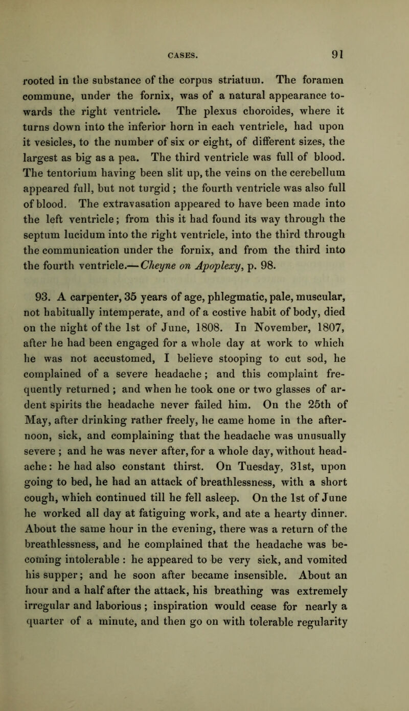 rooted in the substance of the corpus striatum. The foramen commune, under the fornix, was of a natural appearance to- wards the right ventricle. The plexus choroides, where it turns down into the inferior horn in each ventricle, had upon it vesicles, to the number of six or eight, of different sizes, the largest as big as a pea. The third ventricle was full of blood. The tentorium having been slit up, the veins on the cerebellum appeared full, but not turgid ; the fourth ventricle was also full of blood. The extravasation appeared to have been made into the left ventricle; from this it had found its way through the septum lucidum into the right ventricle, into the third through the communication under the fornix, and from the third into the fourth ventricle.— Cheyne on Apoplexy, p. 98. 93. A carpenter, 35 years of age, phlegmatic, pale, muscular, not habitually intemperate, and of a costive habit of body, died on the night of the 1st of June, 1808. In November, 1807, after he had been engaged for a whole day at work to which he was not accustomed, I believe stooping to cut sod, he complained of a severe headache; and this complaint fre- quently returned ; and when he took one or two glasses of ar- dent spirits the headache never failed him. On the 25th of May, after drinking rather freely, he came home in the after- noon, sick, and complaining that the headache was unusually severe ; and he was never after, for a whole day, without head- ache : he had also constant thirst. On Tuesday, 31st, upon going to bed, he had an attack of breathlessness, with a short cough, which continued till he fell asleep. On the 1st of June he worked all day at fatiguing work, and ate a hearty dinner. About the same hour in the evening, there was a return of the breathlessness, and he complained that the headache was be- coming intolerable : he appeared to be very sick, and vomited his supper; and he soon after became insensible. About an hour and a half after the attack, his breathing was extremely irregular and laborious ; inspiration would cease for nearly a quarter of a minute, and then go on with tolerable regularity