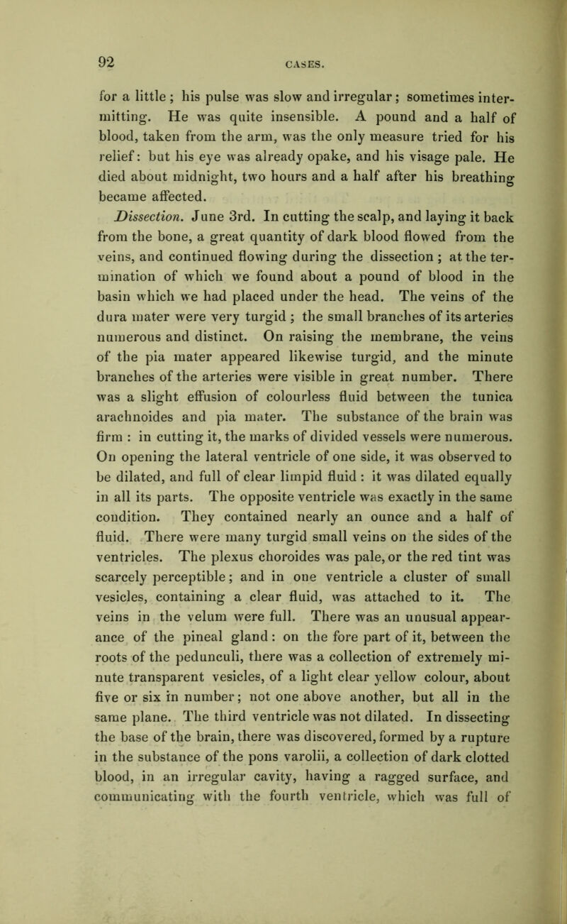 for a little ; his pulse was slow and irregular; sometimes inter- mitting. He was quite insensible. A pound and a half of blood, taken from the arm, was the only measure tried for his relief: but his eye was already opake, and his visage pale. He died about midnight, two hours and a half after his breathing became affected. Dissection. June 3rd. In cutting the scalp, and laying it back from the bone, a great quantity of dark blood flowed from the veins, and continued flowing during the dissection ; at the ter- mination of which we found about a pound of blood in the basin which we had placed under the head. The veins of the dura mater were very turgid ; the small branches of its arteries numerous and distinct. On raising the membrane, the veins of the pia mater appeared likewise turgid, and the minute branches of the arteries were visible in great number. There was a slight effusion of colourless fluid between the tunica arachnoides and pia mater. The substance of the brain was firm : in cutting it, the marks of divided vessels were numerous. On opening the lateral ventricle of one side, it was observed to be dilated, and full of clear limpid fluid : it was dilated equally in all its parts. The opposite ventricle was exactly in the same condition. They contained nearly an ounce and a half of fluid. There were many turgid small veins on the sides of the ventricles. The plexus choroides was pale, or the red tint was scarcely perceptible; and in one ventricle a cluster of small vesicles, containing a clear fluid, was attached to it. The veins in the velum were full. There was an unusual appear- ance of the pineal gland : on the fore part of it, between the roots of the pedunculi, there was a collection of extremely mi- nute transparent vesicles, of a light clear yellow colour, about five or six in number; not one above another, but all in the same plane. The third ventricle was not dilated. In dissecting the base of the brain, there was discovered, formed by a rupture in the substance of the pons varolii, a collection of dark clotted blood, in an irregular cavity, having a ragged surface, and communicating with the fourth ventricle, which was full of