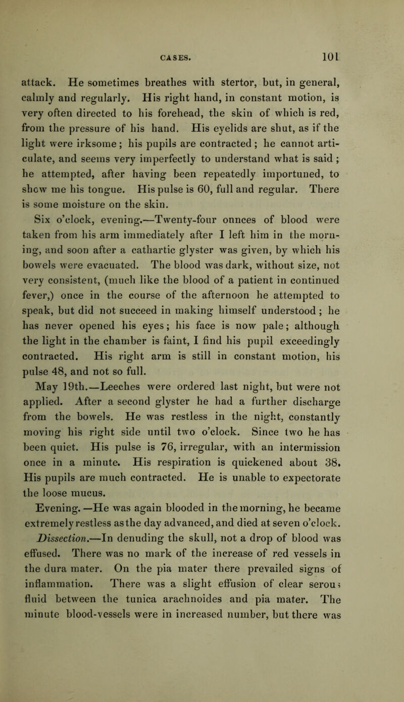 attack. He sometimes breathes with stertor, but, in general, calmly and regularly. His right hand, in constant motion, is very often directed to his forehead, the skin of which is red, from the pressure of his hand. His eyelids are shut, as if the light were irksome; his pupils are contracted ; he cannot arti- culate, and seems very imperfectly to understand what is said; he attempted, after having been repeatedly importuned, to show me his tongue. His pulse is 60, full and regular. There is some moisture on the skin. Six o’clock, evening.—Twenty-four onnces of blood were taken from his arm immediately after I left him in the morn- ing, and soon after a cathartic glyster was given, by which his bowels were evacuated. The blood was dark, without size, not very consistent, (much like the blood of a patient in continued fever,) once in the course of the afternoon he attempted to speak, but did not succeed in making himself understood; he has never opened his eyes; his face is now pale; although the light in the chamber is faint, I find his pupil exceedingly contracted. His right arm is still in constant motion, his pulse 48, and not so full. May 19th.—Leeches were ordered last night, but were not applied. After a second glyster he had a further discharge from the bowels. He was restless in the night, constantly moving his right side until two o’clock. Since two he has been quiet. His pulse is 76, irregular, with an intermission once in a minute. His respiration is quickened about 38. His pupils are much contracted. He is unable to expectorate the loose mucus. Evening.—He was again blooded in the morning, he became extremely restless as the day advanced, and died at seven o’clock. Dissection.—In denuding the skull, not a drop of blood was effused. There was no mark of the increase of red vessels in the dura mater. On the pia mater there prevailed signs of inflammation. There was a slight effusion of clear serou? fluid between the tunica arachnoides and pia mater. The minute blood-vessels were in increased number, but there was