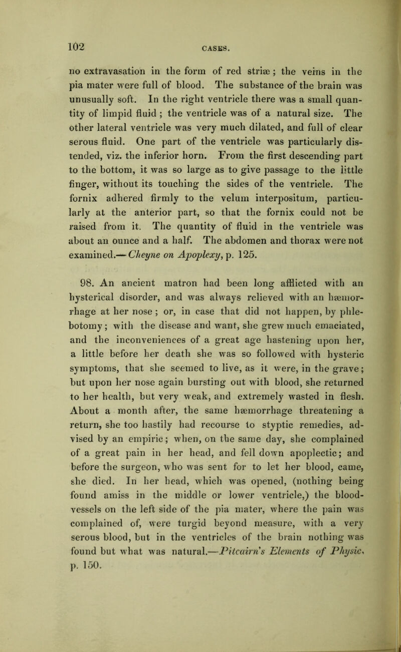 no extravasation in the form of red striae ; the veins in the pia mater were full of blood. The substance of the brain was unusually soft. In the right ventricle there was a small quan- tity of limpid fluid ; the ventricle was of a natural size. The other lateral ventricle was very much dilated, and full of clear serous fluid. One part of the ventricle was particularly dis- tended, viz. the inferior horn. From the first descending part to the bottom, it was so large as to give passage to the little finger, without its touching the sides of the ventricle. The fornix adhered firmly to the velum interpositum, particu- larly at the anterior part, so that the fornix could not be raised from it. The quantity of fluid in the ventricle was about an ounce and a half. The abdomen and thorax were not examined.— Cheyne on Apoplexy, p. 125. 98. An ancient matron had been long afflicted with an hysterical disorder, and was always relieved with an haemor- rhage at her nose ; or, in case that did not happen, by phle- botomy ; with the disease and want, she grew much emaciated, and the inconveniences of a great age hastening upon her, a little before her death she was so followed with hysteric symptoms, that she seemed to live, as it were, in the grave; but upon her nose again bursting out with blood, she returned to her health, but very weak, and extremely wasted in flesh. About a month after, the same haemorrhage threatening a return, she too hastily had recourse to styptic remedies, ad- vised by an empiric; when, on the same day, she complained of a great pain in her head, and fell down apoplectic; and before the surgeon, who was sent for to let her blood, came, she died. In her head, which was opened, (nothing being found amiss in the middle or lower ventricle,) the blood- vessels on the left side of the pia mater, where the pain was complained of, were turgid beyond measure, with a very serous blood, but in the ventricles of the brain nothing was found but what was natural.—Pitcairn's Elements of Physic, p. 150.