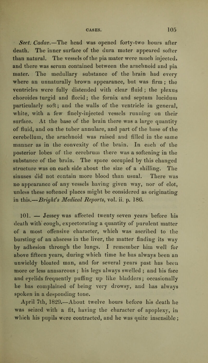 Sect. Cadav.—The head was opened forty-two hours after death. The inner surface of the dura mater appeared softer than natural. The vessels of the pia mater were much injected, and there was serum contained between the arachnoid and pia mater. The medullary substance of the brain had every where an unnaturally brown appearance, but was firm ; the ventricles were fully distended with clear fluid ; the plexus choroides turgid and florid; the fornix and septum lucidum particularly soft; and the walls of the ventricle in general, white, with a few finely-injected vessels running on their surface. At the base of the brain there was a large quantity of fluid, and on the tuber annulare, and part of the base of the cerebellum, the arachnoid was raised and filled in the same manner as in the convexity of the brain. In each of the posterior lobes of the cerebrum there was a softening in the substance of the brain. The space occupied by this changed structure was on each side about the size of a shilling. The sinuses did not contain more blood than usual. There was no appearance of any vessels having given way, nor of clot, unless these softened places might be considered as originating in this.—Bright's Medical Reports, vol. ii. p. 186. 101. — Jessey was affected twenty seven years before his death with cough, expectorating a quantity of purulent matter of a most offensive character, which was ascribed to the bursting of an abscess in the liver, the matter finding its way by adhesion through the lungs. I remember him well for above fifteen years, during which time he has always been an unwieldy bloated man, and for several years past has been more or less anasarcous ; his legs always swelled ; and his face and eyelids frequently puffing up like bladders; occasionally he has complained of being very drowsy, and has always spoken in a desponding tone. April 7th, 1829.—About tw7elve hours before his death he was seized with a fit, having the character of apoplexy, in which his pupils were contracted, and he was quite insensible;