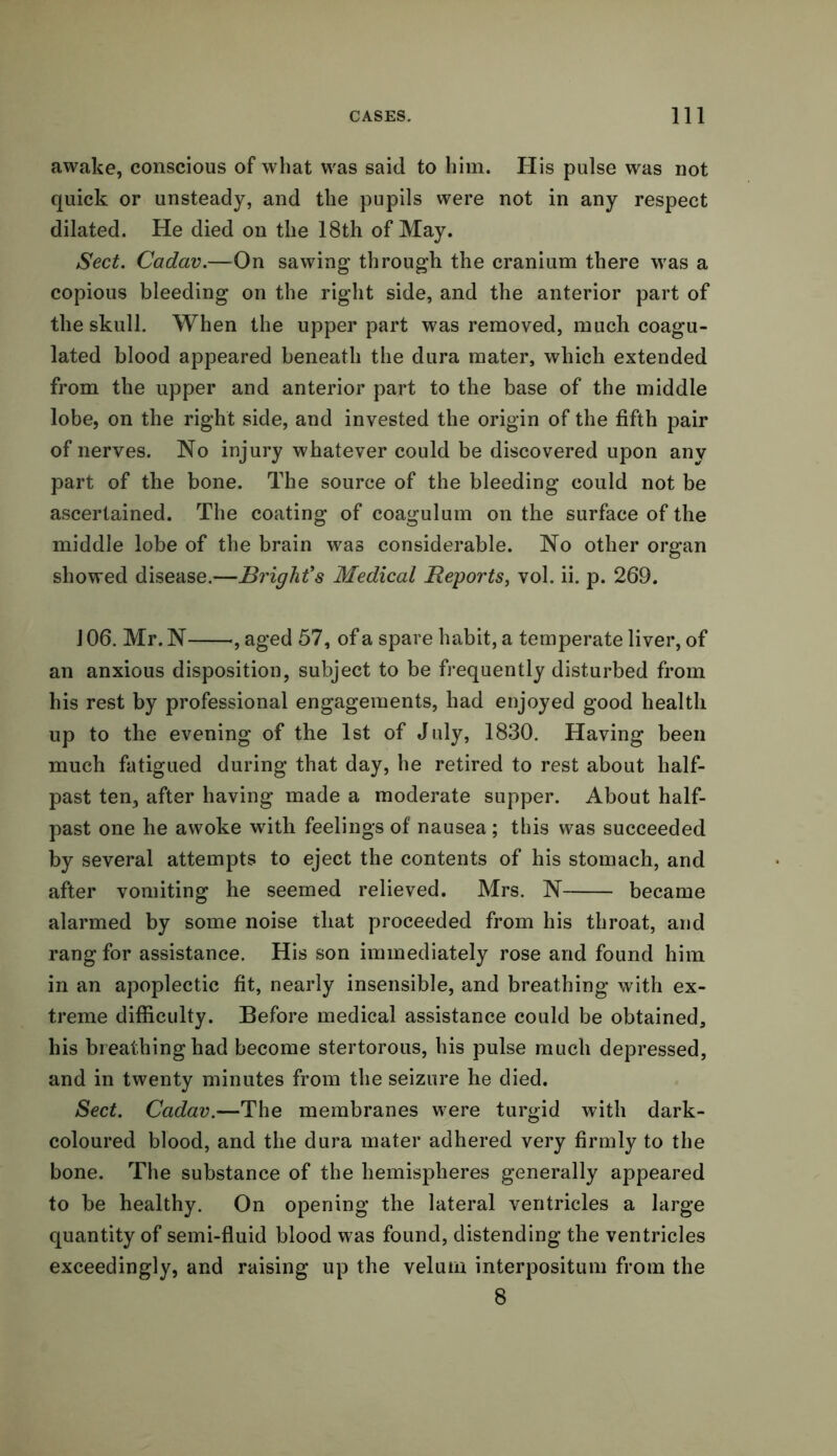 awake, conscious of what was said to him. His pulse was not quick or unsteady, and the pupils were not in any respect dilated. He died on the 18th of May. Sect. Cadav.—On sawing through the cranium there was a copious bleeding on the right side, and the anterior part of the skull. When the upper part was removed, much coagu- lated blood appeared beneath the dura mater, which extended from the upper and anterior part to the base of the middle lobe, on the right side, and invested the origin of the fifth pair of nerves. No injury whatever could be discovered upon any part of the bone. The source of the bleeding could not be ascertained. The coating of coagulum on the surface of the middle lobe of the brain was considerable. No other organ showed disease.—Bright's Medical Reports, vol. ii. p. 269. 106. Mr. N , aged 57, of a spare habit, a temperate liver, of an anxious disposition, subject to be frequently disturbed from his rest by professional engagements, had enjoyed good health up to the evening of the 1st of July, 1830. Having been much fatigued during that day, he retired to rest about half- past ten, after having made a moderate supper. About half- past one he awoke with feelings of nausea ; this was succeeded by several attempts to eject the contents of his stomach, and after vomiting he seemed relieved. Mrs. N became alarmed by some noise that proceeded from his throat, and rang for assistance. His son immediately rose and found him in an apoplectic fit, nearly insensible, and breathing with ex- treme difficulty. Before medical assistance could be obtained, his breathing had become stertorous, his pulse much depressed, and in twenty minutes from the seizure he died. Sect. Cadav.—The membranes were turgid with dark- coloured blood, and the dura mater adhered very firmly to the bone. The substance of the hemispheres generally appeared to be healthy. On opening the lateral ventricles a large quantity of semi-fluid blood was found, distending the ventricles exceedingly, and raising up the velum interpositum from the 8