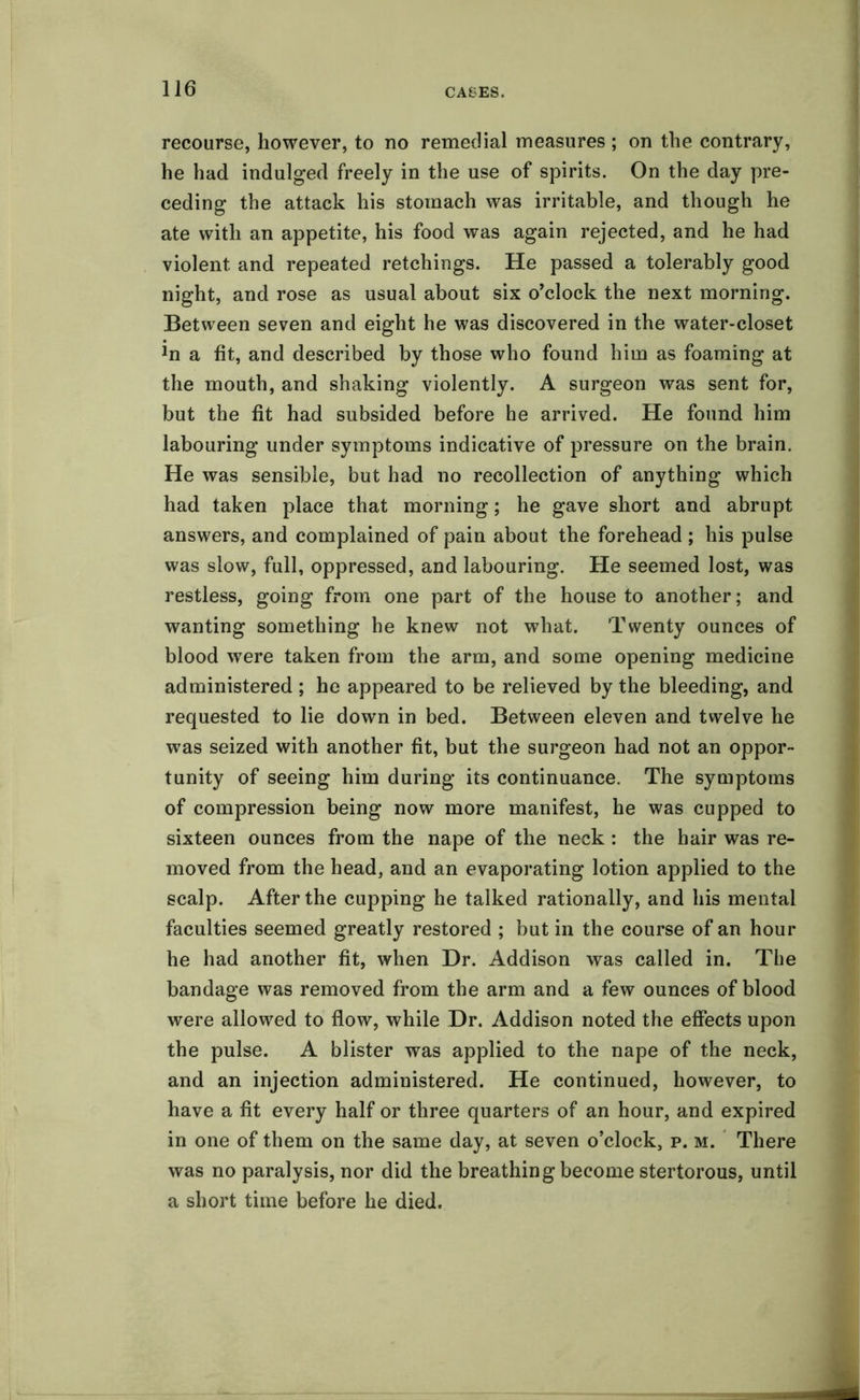 recourse, however, to no remedial measures ; on the contrary, he had indulged freely in the use of spirits. On the day pre- ceding the attack his stomach was irritable, and though he ate with an appetite, his food was again rejected, and he had violent and repeated retchings. He passed a tolerably good night, and rose as usual about six o’clock the next morning. Between seven and eight he was discovered in the water-closet Jn a fit, and described by those who found him as foaming at the mouth, and shaking violently. A surgeon was sent for, but the fit had subsided before he arrived. He found him labouring under symptoms indicative of pressure on the brain. He was sensible, but had no recollection of anything which had taken place that morning; he gave short and abrupt answers, and complained of pain about the forehead ; his pulse was slow, full, oppressed, and labouring. He seemed lost, was restless, going from one part of the house to another; and wanting something he knew not what. Twenty ounces of blood were taken from the arm, and some opening medicine administered ; he appeared to be relieved by the bleeding, and requested to lie down in bed. Between eleven and twelve he was seized with another fit, but the surgeon had not an oppor- tunity of seeing him during its continuance. The symptoms of compression being now more manifest, he was cupped to sixteen ounces from the nape of the neck : the hair was re- moved from the head, and an evaporating lotion applied to the scalp. After the cupping he talked rationally, and his mental faculties seemed greatly restored ; but in the course of an hour he had another fit, when Dr. Addison was called in. The bandage was removed from the arm and a few ounces of blood were allowed to flow, while Dr. Addison noted the effects upon the pulse. A blister was applied to the nape of the neck, and an injection administered. He continued, however, to have a fit every half or three quarters of an hour, and expired in one of them on the same day, at seven o’clock, p. m. There was no paralysis, nor did the breathing become stertorous, until a short time before he died.