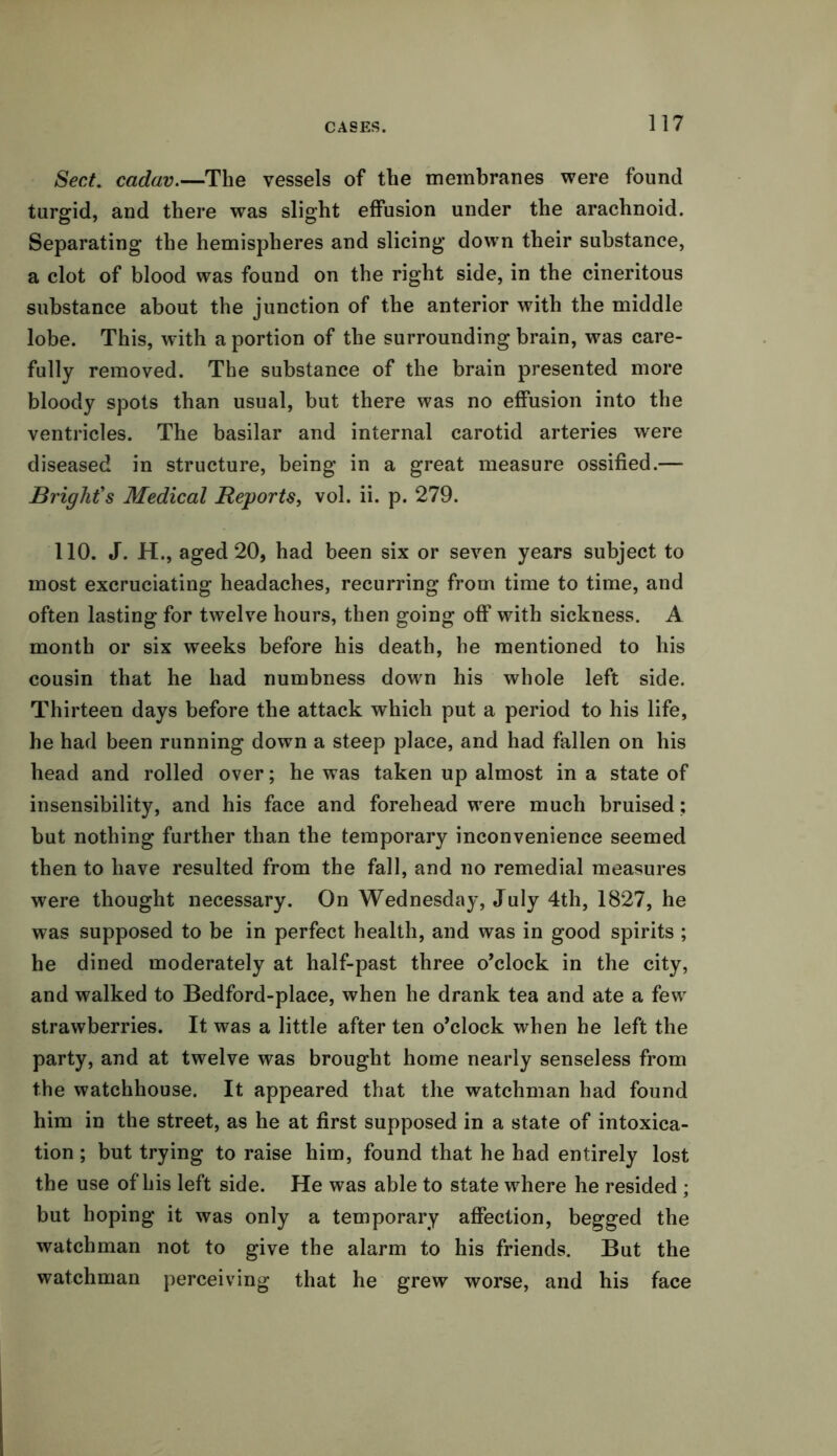 Sect. cadav.—The vessels of the membranes were found turgid, and there was slight effusion under the arachnoid. Separating the hemispheres and slicing down their substance, a clot of blood was found on the right side, in the cineritous substance about the junction of the anterior with the middle lobe. This, with a portion of the surrounding brain, was care- fully removed. The substance of the brain presented more bloody spots than usual, but there was no effusion into the ventricles. The basilar and internal carotid arteries were diseased in structure, being in a great measure ossified.— Bright's Medical Reports, vol. ii. p. 279. 110. J. H., aged 20, had been six or seven years subject to most excruciating headaches, recurring from time to time, and often lasting for twelve hours, then going off with sickness. A month or six weeks before his death, he mentioned to his cousin that he had numbness down his whole left side. Thirteen days before the attack which put a period to his life, he had been running down a steep place, and had fallen on his head and rolled over; he was taken up almost in a state of insensibility, and his face and forehead were much bruised; but nothing further than the temporary inconvenience seemed then to have resulted from the fall, and no remedial measures were thought necessary. On Wednesday, July 4th, 1827, he was supposed to be in perfect health, and was in good spirits ; he dined moderately at half-past three o’clock in the city, and walked to Bedford-place, when he drank tea and ate a few strawberries. It was a little after ten o’clock when he left the party, and at twelve was brought home nearly senseless from the watchhouse. It appeared that the watchman had found him in the street, as he at first supposed in a state of intoxica- tion ; but trying to raise him, found that he had entirely lost the use of his left side. He was able to state where he resided ; but hoping it was only a temporary affection, begged the watchman not to give the alarm to his friends. But the watchman perceiving that he grew worse, and his face