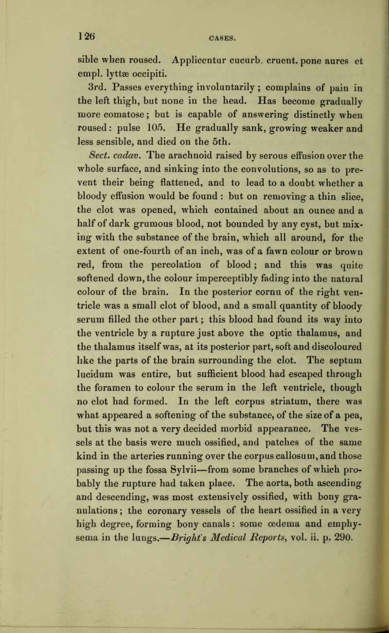 12 b* sible when roused. Applicentur cucurb. cruent. pone aures et empl. lyttse occipiti. 3rd. Passes everything involuntarily ; complains of pain in the left thigh, but none in the head. Has become gradually more comatose; but is capable of answering distinctly when roused : pulse 105. He gradually sank, growing weaker and less sensible, and died on the 5th. Sect, cadav. The arachnoid raised by serous effusion over the whole surface, and sinking into the convolutions, so as to pre- vent their being flattened, and to lead to a doubt whether a bloody effusion would be found : but on removing a thin slice, the clot was opened, which contained about an ounce and a half of dark grumous blood, not bounded by any cyst, but mix- ing with the substance of the brain, which all around, for the extent of one-fourth of an inch, was of a fawn colour or brown red, from the percolation of blood ; and this was quite softened down, the colour imperceptibly fading into the natural colour of the brain. In the posterior cornu of the right ven- tricle was a small clot of blood, and a small quantity of bloody serum filled the other part; this blood had found its way into the ventricle by a rupture just above the optic thalamus, and the thalamus itself was, at its posterior part, soft and discoloured like the parts of the brain surrounding the clot. The septum lucidum was entire, but sufficient blood had escaped through the foramen to colour the serum in the left ventricle, though no clot had formed. In the left corpus striatum, there was what appeared a softening of the substance, of the size of a pea, but this was not a very decided morbid appearance. The ves- sels at the basis were much ossified, and patches of the same kind in the arteries running over the corpus callosum, and those passing up the fossa Sylvii—from some branches of which pro- bably the rupture had taken place. The aorta, both ascending and descending, was most extensively ossified, with bony gra- nulations ; the coronary vessels of the heart ossified in a very high degree, forming bony canals: some oedema and emphy-