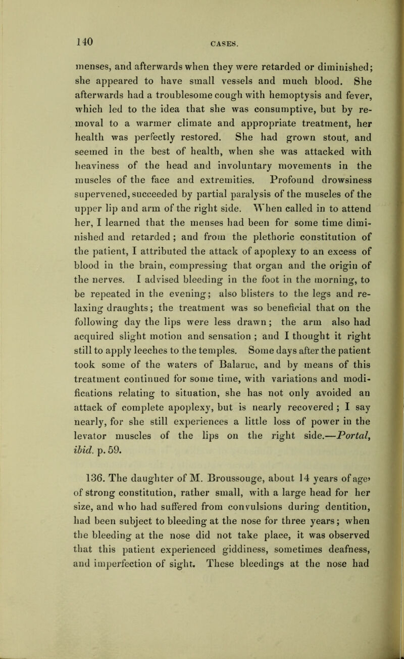 menses, and afterwards when they were retarded or diminished; she appeared to have small vessels and much blood. She afterwards had a troublesome cough with hemoptysis and fever, which led to the idea that she was consumptive, but by re- moval to a warmer climate and appropriate treatment, her health was perfectly restored. She had grown stout, and seemed in the best of health, when she was attacked with heaviness of the head and involuntary movements in the muscles of the face and extremities. Profound drowsiness supervened, succeeded by partial paralysis of the muscles of the upper lip and arm of the right side. When called in to attend her, I learned that the menses had been for some time dimi- nished and retarded ; and from the plethoric constitution of the patient, I attributed the attack of apoplexy to an excess of blood in the brain, compressing that organ and the origin of the nerves. I advised bleeding in the foot in the morning, to be repeated in the evening; also blisters to the legs and re- laxing draughts; the treatment was so beneficial that on the following day the lips were less drawn; the arm also had acquired slight motion and sensation ; and I thought it right still to apply leeches to the temples. Some days after the patient took some of the waters of Balaruc, and by means of this treatment continued for some time, with variations and modi- fications relating to situation, she has not only avoided an attack of complete apoplexy, but is nearly recovered ; I say nearly, for she still experiences a little loss of power in the levator muscles of the lips on the right side.—Portal, ibid. p. 59. 136. The daughter of M. Broussouge, about 14 years of age» of strong constitution, rather small, with a large head for her size, and who had suffered from convulsions during dentition, had been subject to bleeding at the nose for three years; when the bleeding at the nose did not take place, it was observed that this patient experienced giddiness, sometimes deafness, and imperfection of sight. These bleedings at the nose had